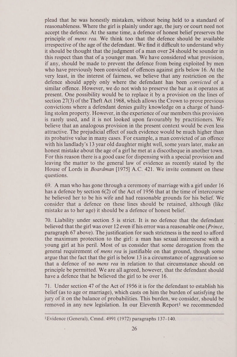 plead that he was honestly mistaken, without being held to a standard of reasonableness. Where the girl is plainly under age, the jury or court need not accept the defence. At the same time, a defence of honest belief preserves the principle of mens rea. We think too that the defence should be available irrespective of the age of the defendant. We find it difficult to understand why it should be thought that the judgment of a man over 24 should be sounder in this respect than that of a younger man. We have considered what provision, if any, should be made to prevent the defence from being exploited by men who have previously been convicted of offences against girls below 16. At the very least, in the interest of fairness, we believe that any restriction on the defence should apply only where the defendant has been convicted of a similar offence. However, we do not wish to preserve the bar as it operates at present. One possibility would be to replace it by a provision on the lines of section 27(3) of the Theft Act 1968, which allows the Crown to prove previous convictions where a defendant denies guilty knowledge on a charge of hand- ling stolen property. However, in the experience of our members this provision is rarely used, and it is not looked upon favourably by practitioners. We believe that an analogous provision in the present context would be even less attractive. The prejudicial effect of such evidence would be much higher than its probative value in many cases. For example, a man convicted of an offence with his landlady’s 13 year old daughter might well, some years later, make an honest mistake about the age of a girl he met at a discotheque in another town. For this reason there is a good case for dispensing with a special provision and leaving the matter to the general law of evidence as recently stated by the House of Lords in Boardman [1975] A.C. 421. We invite comment on these questions. 69. A man who has gone through a ceremony of marriage with a girl under 16 has a defence by section 6(2) of the Act of 1956 that at the time of intercourse he believed her to be his wife and had reasonable grounds for his belief. We consider that a defence on these lines should be retained, although (like mistake as to her age) it should be a defence of honest belief. 70. Liability under section 5 is strict. It is no defence that the defendant believed that the girl was over 12 even if his error was a reasonable one (Prince, paragraph 67 above). The justification for such strictness is the need to afford the maximum protection to the girl: a man has sexual intercourse with a young girl at his peril. Most of us consider that some derogation from the general requirement of mens rea is justifiable on that ground, though some argue that the fact that the girl is below 13 is a circumstance of aggravation so that a defence of no mens rea in relation to that circumstance should on principle be permitted. We are all agreed, however, that the defendant should have a defence that he believed the girl to be over 16. 71. Under section 47 of the Act of 1956 it is for the defendant to establish his belief (as to age or marriage), which casts on him the burden of satisfying the jury of it on the balance of probabilities. This burden, we consider, should be removed in any new legislation. In our Eleventh Report! we recommended (Evidence (General), Cmnd. 4991 (1972) paragraphs 137-140.