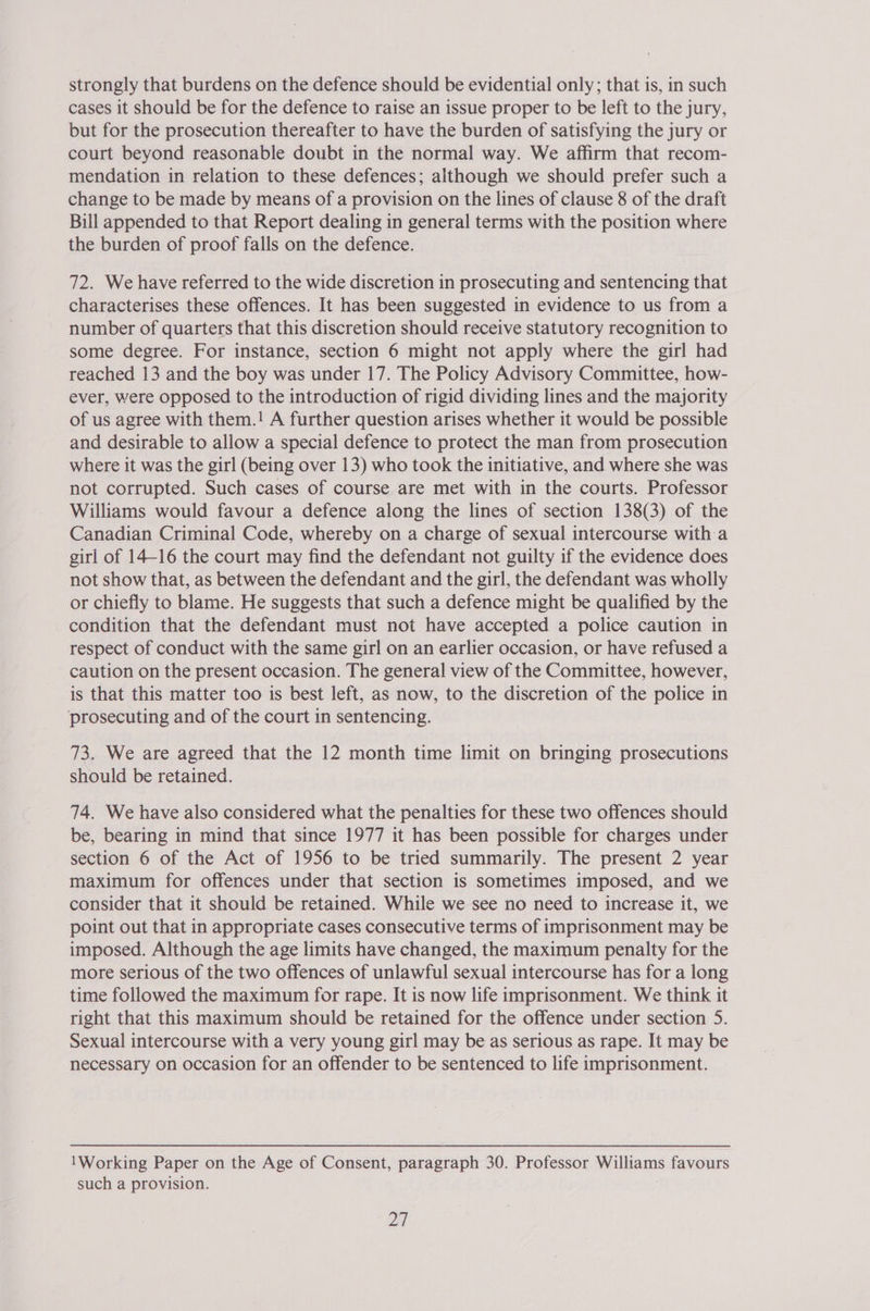 strongly that burdens on the defence should be evidential only; that is, in such cases it should be for the defence to raise an issue proper to be left to the jury, but for the prosecution thereafter to have the burden of satisfying the jury or court beyond reasonable doubt in the normal way. We affirm that recom- mendation in relation to these defences; although we should prefer such a change to be made by means of a provision on the lines of clause 8 of the draft Bill appended to that Report dealing in general terms with the position where the burden of proof falls on the defence. 72. We have referred to the wide discretion in prosecuting and sentencing that characterises these offences. It has been suggested in evidence to us from a number of quarters that this discretion should receive statutory recognition to some degree. For instance, section 6 might not apply where the girl had reached 13 and the boy was under 17. The Policy Advisory Committee, how- ever, were opposed to the introduction of rigid dividing lines and the majority of us agree with them.! A further question arises whether it would be possible and desirable to allow a special defence to protect the man from prosecution where it was the girl (being over 13) who took the initiative, and where she was not corrupted. Such cases of course are met with in the courts. Professor Williams would favour a defence along the lines of section 138(3) of the Canadian Criminal Code, whereby on a charge of sexual intercourse witha girl of 14-16 the court may find the defendant not guilty if the evidence does not show that, as between the defendant and the girl, the defendant was wholly or chiefly to blame. He suggests that such a defence might be qualified by the condition that the defendant must not have accepted a police caution in respect of conduct with the same girl on an earlier occasion, or have refused a caution on the present occasion. The general view of the Committee, however, is that this matter too is best left, as now, to the discretion of the police in ‘prosecuting and of the court in sentencing. 73. We are agreed that the 12 month time limit on bringing prosecutions should be retained. 74. We have also considered what the penalties for these two offences should be, bearing in mind that since 1977 it has been possible for charges under section 6 of the Act of 1956 to be tried summarily. The present 2 year maximum for offences under that section is sometimes imposed, and we consider that it should be retained. While we see no need to increase it, we point out that in appropriate cases consecutive terms of imprisonment may be imposed. Although the age limits have changed, the maximum penalty for the more serious of the two offences of unlawful sexual intercourse has for a long time followed the maximum for rape. It is now life imprisonment. We think it right that this maximum should be retained for the offence under section 5. Sexual intercourse with a very young girl may be as serious as rape. It may be necessary on occasion for an offender to be sentenced to life imprisonment. Working Paper on the Age of Consent, paragraph 30. Professor Williams favours such a provision.