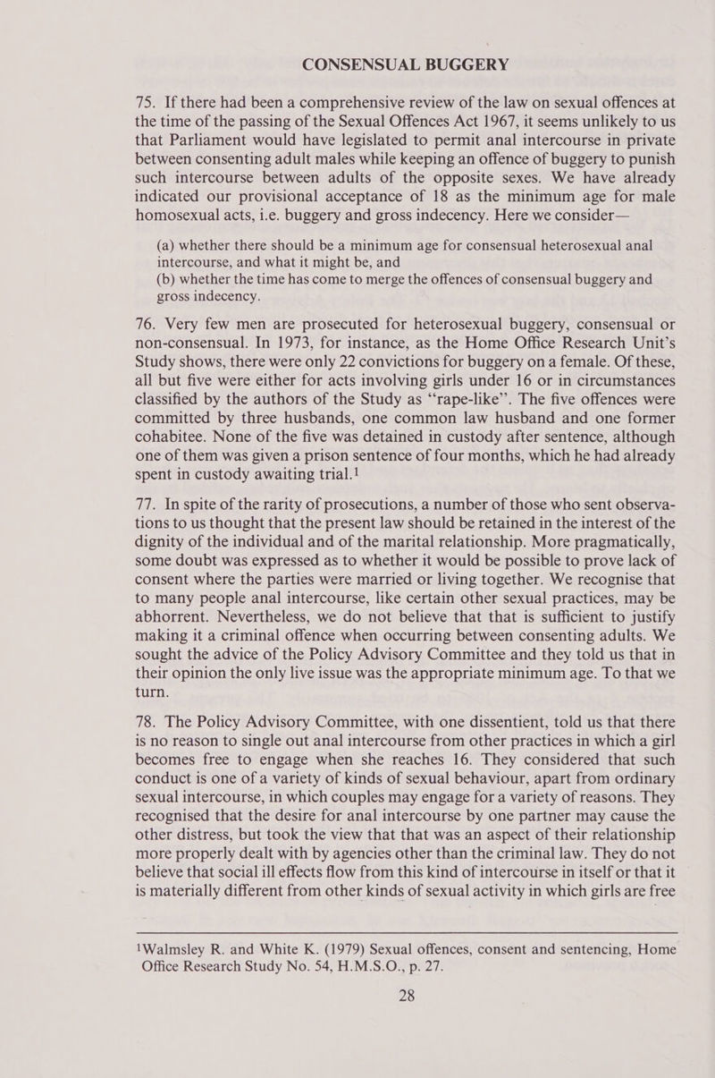 CONSENSUAL BUGGERY 75. If there had been a comprehensive review of the law on sexual offences at the time of the passing of the Sexual Offences Act 1967, it seems unlikely to us that Parliament would have legislated to permit anal intercourse in private between consenting adult males while keeping an offence of buggery to punish such intercourse between adults of the opposite sexes. We have already indicated our provisional acceptance of 18 as the minimum age for male homosexual acts, i.e. buggery and gross indecency. Here we consider— (a) whether there should be a minimum age for consensual heterosexual anal intercourse, and what it might be, and (b) whether the time has come to merge the offences of consensual buggery and gross indecency. 76. Very few men are prosecuted for heterosexual buggery, consensual or non-consensual. In 1973, for instance, as the Home Office Research Unit’s Study shows, there were only 22 convictions for buggery on a female. Of these, all but five were either for acts involving girls under 16 or in circumstances classified by the authors of the Study as “‘rape-like’’. The five offences were committed by three husbands, one common law husband and one former cohabitee. None of the five was detained in custody after sentence, although one of them was given a prison sentence of four months, which he had already spent in custody awaiting trial.1 77. In spite of the rarity of prosecutions, a number of those who sent observa- tions to us thought that the present law should be retained in the interest of the dignity of the individual and of the marital relationship. More pragmatically, some doubt was expressed as to whether it would be possible to prove lack of consent where the parties were married or living together. We recognise that to many people anal intercourse, like certain other sexual practices, may be abhorrent. Nevertheless, we do not believe that that is sufficient to justify making it a criminal offence when occurring between consenting adults. We sought the advice of the Policy Advisory Committee and they told us that in their opinion the only live issue was the appropriate minimum age. To that we turn. 78. The Policy Advisory Committee, with one dissentient, told us that there is no reason to single out anal intercourse from other practices in which a girl becomes free to engage when she reaches 16. They considered that such conduct is one of a variety of kinds of sexual behaviour, apart from ordinary sexual intercourse, in which couples may engage for a variety of reasons. They recognised that the desire for anal intercourse by one partner may cause the other distress, but took the view that that was an aspect of their relationship more properly dealt with by agencies other than the criminal law. They do not believe that social ill effects flow from this kind of intercourse in itself or that it is materially different from other kinds of sexual activity in which girls are free 1Walmsley R. and White K. (1979) Sexual offences, consent and sentencing, Home Office Research Study No. 54, H.M.S.O., p. 27.