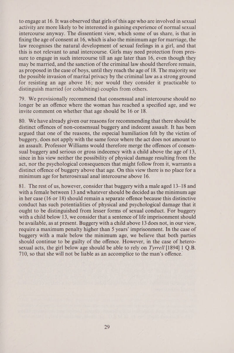 to engage at 16. It was observed that girls of this age who are involved in sexual activity are more likely to be interested in gaining experience of normal sexual intercourse anyway. The dissentient view, which some of us share, is that in fixing the age of consent at 16, which is also the minimum age for marriage, the law recognises the natural development of sexual feelings in a girl, and that this is not relevant to anal intercourse. Girls may need protection from pres- sure to engage in such intercourse till an age later than 16, even though they may be married, and the sanction of the criminal law should therefore remain, as proposed in the case of boys, until they reach the age of 18. The majority see the possible invasion of marital privacy by the criminal law as a strong ground for resisting an age above 16; nor would they consider it practicable to distinguish married (or cohabiting) couples from others. 79. We provisionally recommend that consensual anal intercourse should no longer be an offence where the woman has reached a specified age, and we invite comment on whether that age should be 16 or 18. 80. We have already given our reasons for recommending that there should be distinct offences of non-consensual buggery and indecent assault. It has been argued that one of the reasons, the especial humiliation felt by the victim of buggery, does not apply with the same force where the act does not amount to an assault. Professor Williams would therefore merge the offences of consen- sual buggery and serious or gross indecency with a child above the age of 13, since in his view neither the possibility of physical damage resulting from the act, nor the psychological consequences that might follow from it, warrants a distinct offence of buggery above that age. On this view there is no place for a minimum age for heterosexual anal intercourse above 16. 81. The rest of us, however, consider that buggery with a male aged 13-18 and ‘with a female between 13 and whatever should be decided as the minimum age in her case (16 or 18) should remain a separate offence because this distinctive conduct has such potentialities of physical and psychological damage that it ought to be distinguished from lesser forms of sexual conduct. For buggery with a child below 13, we consider that a sentence of life imprisonment should be available, as at present. Buggery with a child above 13 does not, in our view, require a maximum penalty higher than 5 years’ imprisonment. In the case of buggery with a male below the minimum age, we believe that both parties should continue to be guilty of the offence. However, in the case of hetero- sexual acts, the girl below age should be able to rely on Tyrre// [1894] 1 Q.B. 710, so that she will not be liable as an accomplice to the man’s offence.