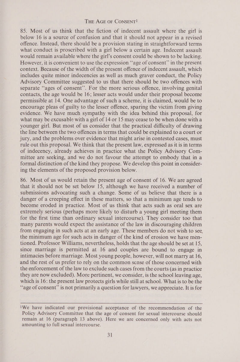 THE AGE OF CONSENT! 85. Most of us think that the fiction of indecent assault where the girl is below 16 is a source of confusion and that it should not appear in a revised offence. Instead, there should be a provision stating in straightforward terms what conduct is proscribed with a girl below a certain age. Indecent assault would remain available where the girl’s consent could be shown to be lacking. However, it is convenient to use the expression “age of consent” in the present context. Because of the width of the present offence of indecent assault, which includes quite minor indecencies as well as much graver conduct, the Policy Advisory Committee suggested to us that there should be two offences with separate ‘‘ages of consent’’. For the more serious offence, involving genital contacts, the age would be 16; lesser acts would under their proposal become permissible at 14. One advantage of such a scheme, it is claimed, would be to encourage pleas of guilty to the lesser offence, sparing the victim from giving evidence. We have much sympathy with the idea behind this proposal, for what may be excusable with a girl of 14 or 15 may cease to be when done witha younger girl. But most of us consider that the practical difficulty of drawing the line between the two offences in terms that could be explained to a court or jury, and the problems over evidence that might arise in contested cases, must rule out this proposal. We think that the present law, expressed as it is in terms of indecency, already achieves in practice what the Policy Advisory Com- mittee are seeking, and we do not favour the attempt to embody that in a formal distinction of the kind they propose. We develop this point in consider- ing the elements of the proposed provision below. 86. Most of us would retain the present age of consent of 16. We are agreed that it should not be set below 15, although we have received a number of submissions advocating such a change. Some of us believe that there is a danger of a creeping effect in these matters, so that a minimum age tends to become eroded in practice. Most of us think that acts such as oral sex are extremely serious (perhaps more likely to disturb a young girl meeting them for the first time than ordinary sexual intercourse). They consider too that many parents would expect the assistance of the law in discouraging children from engaging in such acts at an early age. These members do not wish to see, the minimum age for such acts in danger of the kind of erosion we have men- tioned. Professor Williams, nevertheless, holds that the age should be set at 15, since marriage is permitted at 16 and couples are bound to engage in intimacies before marriage. Most young people, however, will not marry at 16, and the rest of us prefer to rely on the common sense of those concerned with the enforcement of the law to exclude such cases from the courts (as in practice they are now excluded). More pertinent, we consider, is the school leaving age, which is 16: the present law protects girls while still at school. What is to be the “age of consent” is not primarily a question for lawyers, we appreciate. It is for 'We have indicated our provisional acceptance of the recommendation of the Policy Advisory Committee that the age of consent for sexual intercourse should remain at 16 (paragraph 13 above). Here we are concerned only with acts not amounting to full sexual intercourse.