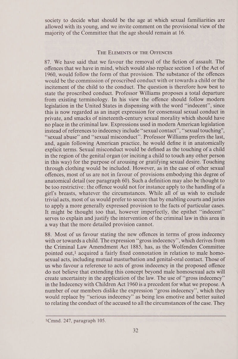 society to decide what should be the age at which sexual familiarities are allowed with its young, and we invite comment on the provisional view of the majority of the Committee that the age should remain at 16. THE ELEMENTS OF THE OFFENCES 87. We have said that we favour the removal of the fiction of assault. The offences that we have in mind, which would also replace section | of the Act of 1960, would follow the form of that provision. The substance of the offences would be the commission of proscribed conduct with or towards a child or the incitement of the child to the conduct. The question is therefore how best to state the proscribed conduct. Professor Williams proposes a total departure from existing terminology. In his view the offence should follow modern legislation in the United States in dispensing with the word “indecent’’, since this is now regarded as an inapt expression for consensual sexual conduct in private, and smacks of nineteenth-century sexual morality which should have no place in the criminal law. Expressions used in modern American legislation instead of references to indecency include ‘‘sexual contact’’, ““sexual touching”, “sexual abuse” and “‘sexual misconduct’’. Professor Williams prefers the last, and, again following American practice, he would define it in anatomically explicit terms. Sexual misconduct would be defined as the touching of a child in the region of the genital organ (or inciting a child to touch any other person in this way) for the purpose of arousing or gratifying sexual desire. Touching through clothing would be included. However, as in the case of other sexual offences, most of us are not in favour of provisions embodying this degree of anatomical detail (see paragraph 60). Such a definition may also be thought to be too restrictive: the offence would not for instance apply to the handling ofa girl’s breasts, whatever the circumstances. While all of us wish to exclude trivial acts, most of us would prefer to secure that by enabling courts and juries to apply a more generally expressed provision to the facts of particular cases. It might be thought too that, however imperfectly, the epithet “‘indecent” serves to explain and justify the intervention of the criminal law in this area in a way that the more detailed provision cannot. 88. Most of us favour stating the new offences in terms of gross indecency with or towards a child. The expression “‘gross indecency’’, which derives from the Criminal Law Amendment Act 1885, has, as the Wolfenden Committee pointed out,! acquired a fairly fixed connotation in relation to male homo- sexual acts, including mutual masturbation and genital-oral contact. Those of us who favour a reference to acts of gross indecency in the proposed offence do not believe that extending this concept beyond male homosexual acts will create uncertainty in the application of the law. The use of “‘gross indecency”’ in the Indecency with Children Act 1960 is a precedent for what we propose. A number of our members dislike the expression “‘gross indecency’’, which they would replace by “‘serious indecency” as being less emotive and better suited to relating the conduct of the accused to all the circumstances of the case. They 1Cmnd. 247, paragraph 105. op