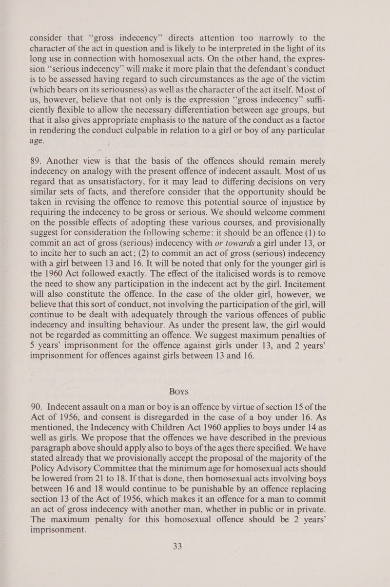 consider that “gross indecency” directs attention too narrowly to the character of the act in question and is likely to be interpreted in the light of its long use in connection with homosexual acts. On the other hand, the expres- sion “‘serious indecency” will make it more plain that the defendant’s conduct is to be assessed having regard to such circumstances as the age of the victim (which bears on its seriousness) as well as the character of the act itself. Most of us, however, believe that not only is the expression “‘gross indecency” suffi- ciently flexible to allow the necessary differentiation between age groups, but that it also gives appropriate emphasis to the nature of the conduct as a factor in rendering the conduct culpable in relation to a girl or boy of any particular age. 89. Another view is that the basis of the offences should remain merely indecency on analogy with the present offence of indecent assault. Most of us regard that as unsatisfactory, for it may lead to differing decisions on very similar sets of facts, and therefore consider that the opportunity should be taken in revising the offence to remove this potential source of injustice by requiring the indecency to be gross or serious. We should welcome comment on the possible effects of adopting these various courses, and provisionally suggest for consideration the following scheme: it should be an offence (1) to commit an act of gross (serious) indecency with or towards a girl under 13, or to incite her to such an act; (2) to commit an act of gross (serious) indecency with a girl between 13 and 16. It will be noted that only for the younger girl is the 1960 Act followed exactly. The effect of the italicised words is to remove the need to show any participation in the indecent act by the girl. Incitement will also constitute the offence. In the case of the older girl, however, we believe that this sort of conduct, not involving the participation of the girl, will continue to be dealt with adequately through the various offences of public indecency and insulting behaviour. As under the present law, the girl would not be regarded as committing an offence. We suggest maximum penalties of 5 years’ imprisonment for the offence against girls under 13, and 2 years’ imprisonment for offences against girls between 13 and 16. Boys 90. Indecent assault on a man or boy is an offence by virtue of section 15 of the Act of 1956, and consent is disregarded in the case of a boy under 16. As mentioned, the Indecency with Children Act 1960 applies to boys under 14 as well as girls. We propose that the offences we have described in the previous paragraph above should apply also to boys of the ages there specified. We have stated already that we provisionally accept the proposal of the majority of the Policy Advisory Committee that the minimum age for homosexual acts should be lowered from 21 to 18. If that is done, then homosexual acts involving boys between 16 and 18 would continue to be punishable by an offence replacing section 13 of the Act of 1956, which makes it an offence for a man to commit an act of gross indecency with another man, whether in public or in private. The maximum penalty for this homosexual offence should be 2 years’ imprisonment.
