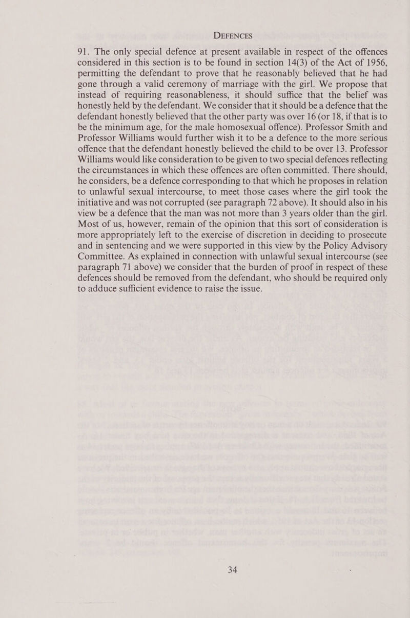 DEFENCES 91. The only special defence at present available in respect of the offences considered in this section is to be found in section 14(3) of the Act of 1956, permitting the defendant to prove that he reasonably believed that he had gone through a valid ceremony of marriage with the girl. We propose that instead of requiring reasonableness, it should suffice that the belief was honestly held by the defendant. We consider that it should be a defence that the defendant honestly believed that the other party was over 16 (or 18, if that is to be the minimum age, for the male homosexual offence). Professor Smith and Professor Williams would further wish it to be a defence to the more serious offence that the defendant honestly believed the child to be over 13. Professor Williams would like consideration to be given to two special defences reflecting the circumstances in which these offences are often committed. There should, he considers, be a defence corresponding to that which he proposes in relation to unlawful sexual intercourse, to meet those cases where the girl took the initiative and was not corrupted (see paragraph 72 above). It should also in his view be a defence that the man was not more than 3 years older than the girl. Most of us, however, remain of the opinion that this sort of consideration is more appropriately left to the exercise of discretion in deciding to prosecute and in sentencing and we were supported in this view by the Policy Advisory Committee. As explained in connection with unlawful sexual intercourse (see paragraph 71 above) we consider that the burden of proof in respect of these defences should be removed from the defendant, who should be required only to adduce sufficient evidence to raise the issue.