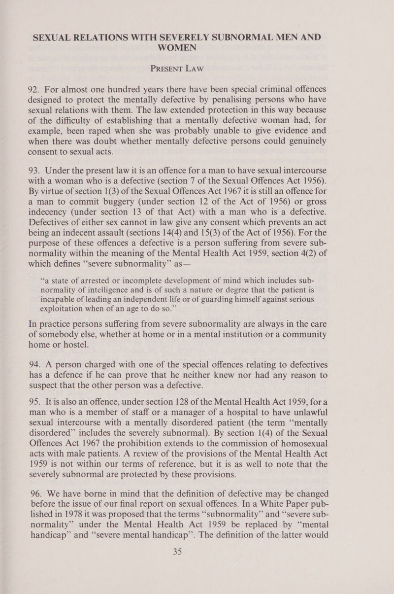 SEXUAL RELATIONS WITH SEVERELY SUBNORMAL MEN AND WOMEN PRESENT LAW 92. For almost one hundred years there have been special criminal offences designed to protect the mentally defective by penalising persons who have sexual relations with them. The law extended protection in this way because of the difficulty of establishing that a mentally defective woman had, for example, been raped when she was probably unable to give evidence and when there was doubt whether mentally defective persons could genuinely consent to sexual acts. 93. Under the present law it is an offence for a man to have sexual intercourse with a woman who is a defective (section 7 of the Sexual Offences Act 1956). By virtue of section 1(3) of the Sexual Offences Act 1967 it is still an offence for a man to commit buggery (under section 12 of the Act of 1956) or gross indecency (under section 13 of that Act) with a man who is a defective. Defectives of either sex cannot in law give any consent which prevents an act being an indecent assault (sections 14(4) and 15(3) of the Act of 1956). For the purpose of these offences a defective is a person suffering from severe sub- normality within the meaning of the Mental Health Act 1959, section 4(2) of which defines “‘severe subnormality” as— ‘“‘a state of arrested or incomplete development of mind which includes sub- normality of intelligence and is of such a nature or degree that the patient is incapable of leading an independent life or of guarding himself against serious exploitation when of an age to do so.” In practice persons suffering from severe subnormality are always in the care of somebody else, whether at home or in a mental institution or a community home or hostel. 94. A person charged with one of the special offences relating to defectives has a defence if he can prove that he neither knew nor had any reason to suspect that the other person was a defective. 95. Itis also an offence, under section 128 of the Mental Health Act 1959, fora man who is a member of staff or a manager of a hospital to have unlawful sexual intercourse with a mentally disordered patient (the term ‘“‘mentally disordered” includes the severely subnormal). By section 1(4) of the Sexual Offences Act 1967 the prohibition extends to the commission of homosexual acts with male patients. A review of the provisions of the Mental Health Act 1959 is not within our terms of reference, but it is as well to note that the severely subnormal are protected by these provisions. 96. We have borne in mind that the definition of defective may be changed before the issue of our final report on sexual offences. In a White Paper pub- lished in 1978 it was proposed that the terms “‘subnormality”’ and “‘severe sub- normality” under the Mental Health Act 1959 be replaced by ‘“‘mental handicap” and “‘severe mental handicap’’. The definition of the latter would 30