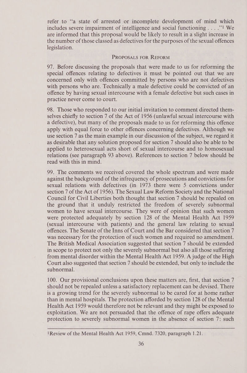 refer to ‘“‘a state of arrested or incomplete development of mind which includes severe impairment of intelligence and social functioning... .”’! We are informed that this proposal would be likely to result in a slight increase in the number of those classed as defectives for the purposes of the sexual offences legislation. PROPOSALS FOR REFORM 97. Before discussing the proposals that were made to us for reforming the special offences relating to defectives it must be pointed out that we are concerned only with offences committed by persons who are not defectives with persons who are. Technically a male defective could be convicted of an offence by having sexual intercourse with a female defective but such cases in practice never come to court. 98. Those who responded to our initial invitation to comment directed them- selves chiefly to section 7 of the Act of 1956 (unlawful sexual intercourse with a defective), but many of the proposals made to us for reforming this offence apply with equal force to other offences concerning defectives. Although we use section 7 as the main example in our discussion of the subject, we regard it as desirable that any solution proposed for section 7 should also be able to be applied to heterosexual acts short of sexual intercourse and to homosexual relations (see paragraph 93 above). References to section 7 below should be read with this in mind. 99. The comments we received covered the whole spectrum and were made against the background of the infrequency of prosecutions and convictions for sexual relations with defectives (in 1973 there were 5 convictions under section 7 of the Act of 1956). The Sexual Law Reform Society and the National Council for Civil Liberties both thought that section 7 should be repealed on the ground that it unduly restricted the freedom of severely subnormal women to have sexual intercourse. They were of opinion that such women were protected adequately by section 128 of the Mental Health Act 1959 (sexual intercourse with patients) and the general law relating to sexual offences. The Senate of the Inns of Court and the Bar considered that section 7 was necessary for the protection of such women and required no amendment. The British Medical Association suggested that section 7 should be extended in scope to protect not only the severely subnormal but also all those suffering from mental disorder within the Mental Health Act 1959. A judge of the High Court also suggested that section 7 should be extended, but only to include the subnormal. 100. Our provisional conclusions upon these matters are, first, that section 7 should not be repealed unless a satisfactory replacement can be devised. There is a growing trend for the severely subnormal to be cared for at home rather than in mental hospitals. The protection afforded by section 128 of the Mental Health Act 1959 would therefore not be relevant and they might be exposed to exploitation. We are not persuaded that the offence of rape offers adequate protection to severely subnormal women in the absence of section 7: such 1Review of the Mental Health Act 1959, Cmnd. 7320, paragraph 1.21.
