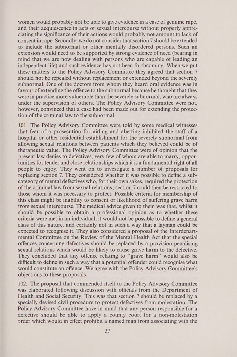 women would probably not be able to give evidence in a case of genuine rape, and their acquiescence in acts of sexual intercourse without properly appre- ciating the significance of their actions would probably not amount to lack of consent in rape. Secondly, we do not consider that section 7 should be extended to include the subnormal or other mentally disordered persons. Such an extension would need to be supported by strong evidence of need (bearing in mind that we are now dealing with persons who are capable of leading an independent life) and such evidence has not been forthcoming. When we put these matters to the Policy Advisory Committee they agreed that section 7 should not be repealed without replacement or extended beyond the severely subnormal. One of the doctors from whom they heard oral evidence was in favour of extending the offence to the subnormal because he thought that they were in practice more vulnerable than the severely subnormal, who are always under the supervision of others. The Policy Advisory Committee were not, however, convinced that a case had been made out for extending the protec- tion of the criminal law to the subnormal. 101. The Policy Advisory Committee were told by some medical witnesses that fear of a prosecution for aiding and abetting inhibited the staff of a hospital or other residential establishment for the severely subnormal from allowing sexual relations between patients which they believed could be of therapeutic value. The Policy Advisory Committee were of opinion that the present law denies to defectives, very few of whom are able to marry, oppor- tunities for tender and close relationships which it is a fundamental right of all people to enjoy. They went on to investigate a number of proposals for replacing section 7. They considered whether it was possible to define a sub- category of mental defectives who, for their own sakes, required the protection of the criminal law from sexual relations; section 7 could then be restricted to those whom it was necessary to protect. Possible criteria for membership of this class might be inability to consent or likelihood of suffering grave harm from sexual intercourse. The medical advice given to them was that, whilst it should be possible to obtain a professional opinion as to whether these criteria were met in an individual, it would not be possible to define a general class of this nature, and certainly not in such a way that a layman could be expected to recognise it. They also considered a proposal of the Interdepart- mental Committee on the Review of the Mental Health Act that the special offences concerning defectives should be replaced by a provision penalising sexual relations which would be likely to cause grave harm to the defective. They concluded that any offence relating to “grave harm” would also be difficult to define in such a way that a potential offender could recognise what would constitute an offence. We agree with the Policy Advisory Committee’s objections to these proposals. 102. The proposal that commended itself to the Policy Advisory Committee was elaborated following discussion with officials from the Department of Health and Social Security. This was that section 7 should be replaced by a specially devised civil procedure to protect defectives from molestation. The Policy Advisory Committee have in mind that any person responsible for a defective should be able to apply a county court for a non-molestation order which would in effect prohibit a named man from associating with the 30