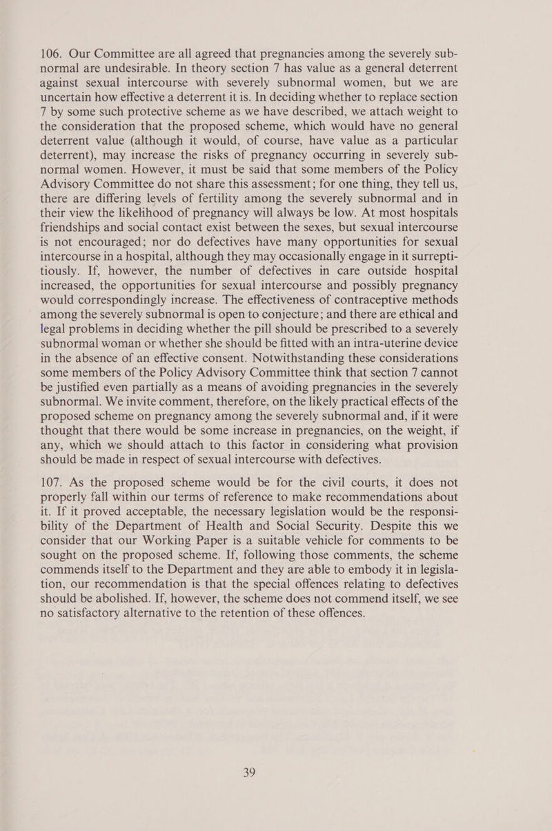 106. Our Committee are all agreed that pregnancies among the severely sub- normal are undesirable. In theory section 7 has value as a general deterrent against sexual intercourse with severely subnormal women, but we are uncertain how effective a deterrent it is. In deciding whether to replace section 7 by some such protective scheme as we have described, we attach weight to the consideration that the proposed scheme, which would have no general deterrent value (although it would, of course, have value as a particular deterrent), may increase the risks of pregnancy occurring in severely sub- normal women. However, it must be said that some members of the Policy Advisory Committee do not share this assessment; for one thing, they tell us, there are differing levels of fertility among the severely subnormal and in their view the likelihood of pregnancy will always be low. At most hospitals friendships and social contact exist between the sexes, but sexual intercourse is not encouraged; nor do defectives have many opportunities for sexual intercourse in a hospital, although they may occasionally engage in it surrepti- tiously. If, however, the number of defectives in care outside hospital increased, the opportunities for sexual intercourse and possibly pregnancy would correspondingly increase. The effectiveness of contraceptive methods among the severely subnormal is open to conjecture; and there are ethical and legal problems in deciding whether the pill should be prescribed to a severely subnormal woman or whether she should be fitted with an intra-uterine device in the absence of an effective consent. Notwithstanding these considerations some members of the Policy Advisory Committee think that section 7 cannot be justified even partially as a means of avoiding pregnancies in the severely subnormal. We invite comment, therefore, on the likely practical effects of the proposed scheme on pregnancy among the severely subnormal and, if it were thought that there would be some increase in pregnancies, on the weight, if any, which we should attach to this factor in considering what provision should be made in respect of sexual intercourse with defectives. 107. As the proposed scheme would be for the civil courts, it does not properly fall within our terms of reference to make recommendations about it. If it proved acceptable, the necessary legislation would be the responsi- bility of the Department of Health and Social Security. Despite this we consider that our Working Paper is a suitable vehicle for comments to be sought on the proposed scheme. If, following those comments, the scheme commends itself to the Department and they are able to embody it in legisla- tion, our recommendation is that the special offences relating to defectives should be abolished. If, however, the scheme does not commend itself, we see no satisfactory alternative to the retention of these offences.