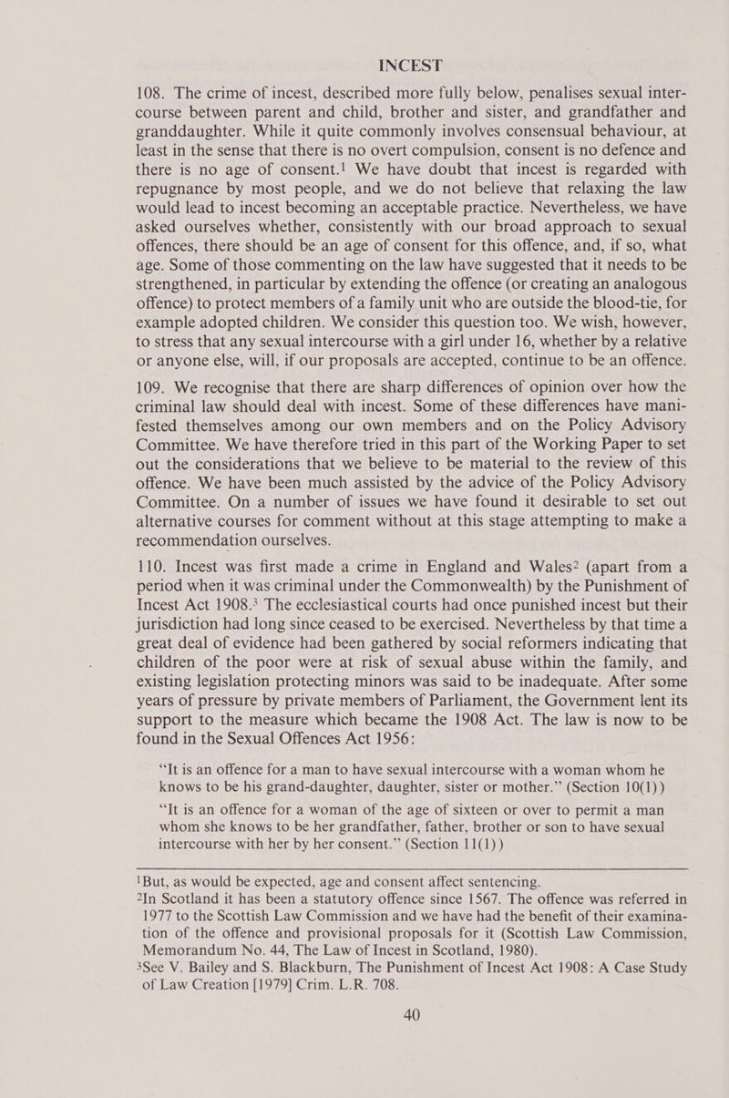 INCEST 108. The crime of incest, described more fully below, penalises sexual inter- course between parent and child, brother and sister, and grandfather and granddaughter. While it quite commonly involves consensual behaviour, at least in the sense that there is no overt compulsion, consent is no defence and there is no age of consent.! We have doubt that incest is regarded with repugnance by most people, and we do not believe that relaxing the law would lead to incest becoming an acceptable practice. Nevertheless, we have asked ourselves whether, consistently with our broad approach to sexual offences, there should be an age of consent for this offence, and, if so, what age. Some of those commenting on the law have suggested that it needs to be strengthened, in particular by extending the offence (or creating an analogous offence) to protect members of a family unit who are outside the blood-tie, for example adopted children. We consider this question too. We wish, however, to stress that any sexual intercourse with a girl under 16, whether by a relative or anyone else, will, if our proposals are accepted, continue to be an offence. 109. We recognise that there are sharp differences of opinion over how the criminal law should deal with incest. Some of these differences have mani- fested themselves among our own members and on the Policy Advisory Committee. We have therefore tried in this part of the Working Paper to set out the considerations that we believe to be material to the review of this offence. We have been much assisted by the advice of the Policy Advisory Committee. On a number of issues we have found it desirable to set out alternative courses for comment without at this stage attempting to make a recommendation ourselves. 110. Incest was first made a crime in England and Wales? (apart from a period when it was criminal under the Commonwealth) by the Punishment of Incest Act 1908.3 The ecclesiastical courts had once punished incest but their jurisdiction had long since ceased to be exercised. Nevertheless by that time a great deal of evidence had been gathered by social reformers indicating that children of the poor were at risk of sexual abuse within the family, and existing legislation protecting minors was said to be inadequate. After some years of pressure by private members of Parliament, the Government lent its support to the measure which became the 1908 Act. The law is now to be found in the Sexual Offences Act 1956: ‘It is an offence for a man to have sexual intercourse with a woman whom he knows to be his grand-daughter, daughter, sister or mother.’ (Section 10(1)) “It is an offence for a woman of the age of sixteen or over to permit a man whom she knows to be her grandfather, father, brother or son to have sexual intercourse with her by her consent.” (Section 11(1)) 1But, as would be expected, age and consent affect sentencing. 2In Scotland it has been a statutory offence since 1567. The offence was referred in 1977 to the Scottish Law Commission and we have had the benefit of their examina- tion of the offence and provisional proposals for it (Scottish Law Commission, Memorandum No. 44, The Law of Incest in Scotland, 1980). 3See V. Bailey and S. Blackburn, The Punishment of Incest Act 1908: A Case Study of Law Creation [1979] Crim. L.R. 708.