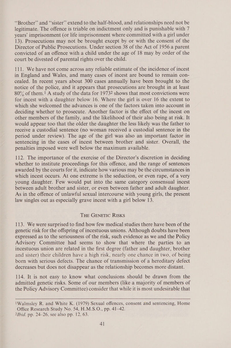 “Brother” and ‘“‘sister”’ extend to the half-blood, and relationships need not be legitimate. The offence is triable on indictment only and is punishable with 7 years’ imprisonment (or life imprisonment where committed with a girl under 13). Prosecutions may not be brought except by or with the consent of the Director of Public Prosecutions. Under section 38 of the Act of 1956 a parent convicted of an offence with a child under the age of 18 may by order of the court be divested of parental rights over the child. 111. We have not come across any reliable estimate of the incidence of incest in England and Wales, and many cases of incest are bound to remain con- cealed. In recent years about 300 cases annually have been brought to the notice of the police, and it appears that prosecutions are brought in at least 80% of them.! A study of the data for 19732 shows that most convictions were for incest with a daughter below 16. Where the girl is over 16 the extent to which she welcomed the advances is one of the factors taken into account in deciding whether to prosecute. Another factor is the effect of the incest on other members of the family, and the likelihood of their also being at risk. It would appear too that the older the daughter the less likely was the father to receive a custodial sentence (no woman received a custodial sentence in the period under review). The age of the girl was also an important factor in sentencing in the cases of incest between brother and sister. Overall, the penalties imposed were well below the maximum available. 112. The importance of the exercise of the Director’s discretion in deciding whether to institute proceedings for this offence, and the range of sentences awarded by the courts for it, indicate how various may be the circumstances in which incest occurs. At one extreme is the seduction, or even rape, of a very young daughter. Few would put into the same category consensual incest between adult brother and sister, or even between father and adult daughter. As in the offence of unlawful sexual intercourse with young girls, the present law singles out as especially grave incest with a girl below 13. THE GENETIC RISKS 113. We were surprised to find how few medical studies there have been of the genetic risk for the offspring of incestuous unions. Although doubts have been expressed as to the seriousness of the risk, such evidence as we and the Policy Advisory Committee had seems to show that where the parties to an incestuous union are related in the first degree (father and daughter, brother and sister) their children have a high risk, nearly one chance in two, of being born with serious defects. The chance of transmission of a hereditary defect decreases but does not disappear as the relationship becomes more distant. 114. It is not easy to know what conclusions should be drawn from the admitted genetic risks. Some of our members (like a majority of members of the Policy Advisory Committee) consider that while it is most undesirable that Walmsley R. and White K. (1979) Sexual offences, consent and sentencing, Home Office Research Study No. 54, H.M.S.O., pp. 41-42. 2Ibid. pp. 24-26, see also pp. 12, 63. 4]