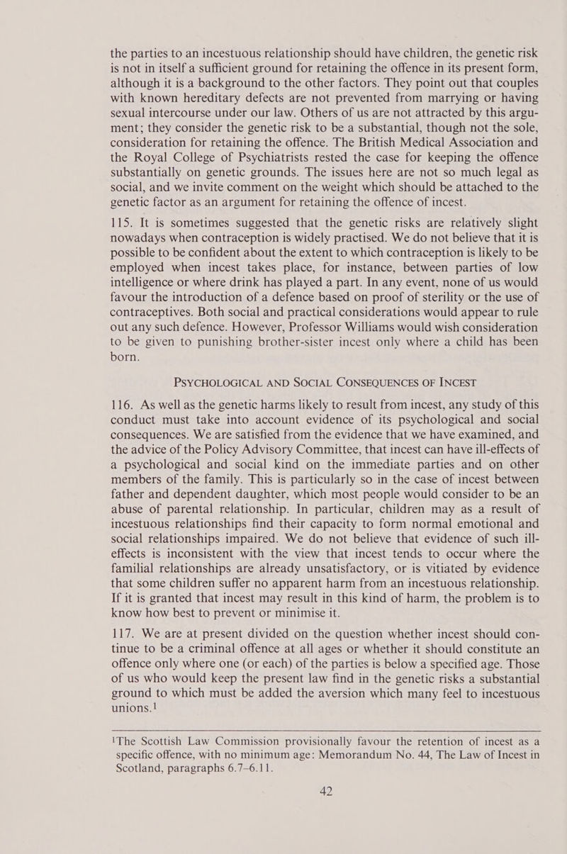 the parties to an incestuous relationship should have children, the genetic risk is not in itself a sufficient ground for retaining the offence in its present form, although it is a background to the other factors. They point out that couples with known hereditary defects are not prevented from marrying or having sexual intercourse under our law. Others of us are not attracted by this argu- ment; they consider the genetic risk to be a substantial, though not the sole, consideration for retaining the offence. The British Medical Association and the Royal College of Psychiatrists rested the case for keeping the offence substantially on genetic grounds. The issues here are not so much legal as social, and we invite comment on the weight which should be attached to the genetic factor as an argument for retaining the offence of incest. 115. It is sometimes suggested that the genetic risks are relatively slight nowadays when contraception is widely practised. We do not believe that it is possible to be confident about the extent to which contraception is likely to be employed when incest takes place, for instance, between parties of low intelligence or where drink has played a part. In any event, none of us would favour the introduction of a defence based on proof of sterility or the use of contraceptives. Both social and practical considerations would appear to rule out any such defence. However, Professor Williams would wish consideration to be given to punishing brother-sister incest only where a child has been born. PSYCHOLOGICAL AND SOCIAL CONSEQUENCES OF INCEST 116. As well as the genetic harms likely to result from incest, any study of this conduct must take into account evidence of its psychological and social consequences. We are satisfied from the evidence that we have examined, and the advice of the Policy Advisory Committee, that incest can have ill-effects of a psychological and social kind on the immediate parties and on other members of the family. This is particularly so in the case of incest between father and dependent daughter, which most people would consider to be an abuse of parental relationship. In particular, children may as a result of incestuous relationships find their capacity to form normal emotional and social relationships impaired. We do not believe that evidence of such ill- effects is inconsistent with the view that incest tends to occur where the familial relationships are already unsatisfactory, or is vitiated by evidence that some children suffer no apparent harm from an incestuous relationship. If it is granted that incest may result in this kind of harm, the problem is to know how best to prevent or minimise it. 117. We are at present divided on the question whether incest should con- tinue to be a criminal offence at all ages or whether it should constitute an offence only where one (or each) of the parties is below a specified age. Those of us who would keep the present law find in the genetic risks a substantial ground to which must be added the aversion which many feel to incestuous unions. ! \1The Scottish Law Commission provisionally favour the retention of incest as a specific offence, with no minimum age: Memorandum No. 44, The Law of Incest in Scotland, paragraphs 6.7-6.11.