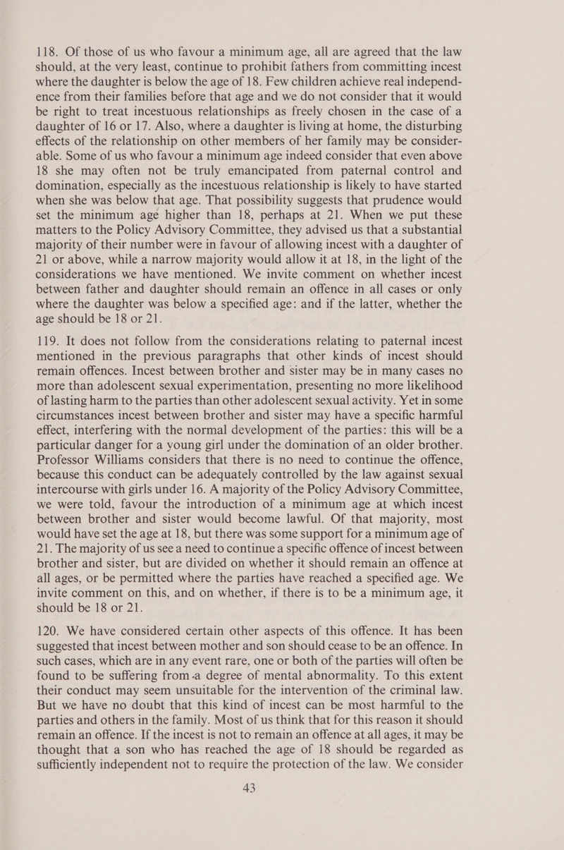118. Of those of us who favour a minimum age, all are agreed that the law should, at the very least, continue to prohibit fathers from committing incest where the daughter is below the age of 18. Few children achieve real independ- ence from their families before that age and we do not consider that it would be right to treat incestuous relationships as freely chosen in the case of a daughter of 16 or 17. Also, where a daughter is living at home, the disturbing effects of the relationship on other members of her family may be consider- able. Some of us who favour a minimum age indeed consider that even above 18 she may often not be truly emancipated from paternal control and domination, especially as the incestuous relationship is likely to have started when she was below that age. That possibility suggests that prudence would set the minimum age higher than 18, perhaps at 21. When we put these matters to the Policy Advisory Committee, they advised us that a substantial majority of their number were in favour of allowing incest with a daughter of 21 or above, while a narrow majority would allow it at 18, in the light of the considerations we have mentioned. We invite comment on whether incest between father and daughter should remain an offence in all cases or only where the daughter was below a specified age: and if the latter, whether the age should be 18 or 21. 119. It does not follow from the considerations relating to paternal incest mentioned in the previous paragraphs that other kinds of incest should remain offences. Incest between brother and sister may be in many cases no more than adolescent sexual experimentation, presenting no more likelihood of lasting harm to the parties than other adolescent sexual activity. Yet in some circumstances incest between brother and sister may have a specific harmful effect, interfering with the normal development of the parties: this will be a particular danger for a young girl under the domination of an older brother. Professor Williams considers that there is no need to continue the offence, because this conduct can be adequately controlled by the law against sexual intercourse with girls under 16. A majority of the Policy Advisory Committee, we were told, favour the introduction of a minimum age at which incest between brother and sister would become lawful. Of that majority, most would have set the age at 18, but there was some support for a minimum age of 21. The majority of us see a need to continue a specific offence of incest between brother and sister, but are divided on whether it should remain an offence at all ages, or be permitted where the parties have reached a specified age. We invite comment on this, and on whether, if there is to be a minimum age, it should be 18 or 21. 120. We have considered certain other aspects of this offence. It has been suggested that incest between mother and son should cease to be an offence. In such cases, which are in any event rare, one or both of the parties will often be found to be suffering from.a degree of mental abnormality. To this extent their conduct may seem unsuitable for the intervention of the criminal law. But we have no doubt that this kind of incest can be most harmful to the parties and others in the family. Most of us think that for this reason it should remain an offence. If the incest is not to remain an offence at all ages, it may be thought that a son who has reached the age of 18 should be regarded as sufficiently independent not to require the protection of the law. We consider