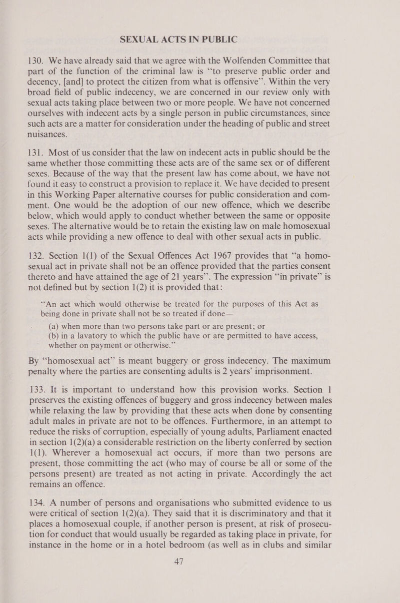 SEXUAL ACTS IN PUBLIC 130. We have already said that we agree with the Wolfenden Committee that part of the function of the criminal law is “‘to preserve public order and decency, [and] to protect the citizen from what is offensive’. Within the very broad field of public indecency, we are concerned in our review only with sexual acts taking place between two or more people. We have not concerned ourselves with indecent acts by a single person in public circumstances, since such acts are a matter for consideration under the heading of public and street nuisances. 131. Most of us consider that the law on indecent acts in public should be the same whether those committing these acts are of the same sex or of different sexes. Because of the way that the present law has come about, we have not found it easy to construct a provision to replace it. We have decided to present in this Working Paper alternative courses for public consideration and com- ment. One would be the adoption of our new offence, which we describe below, which would apply to conduct whether between the same or opposite sexes. The alternative would be to retain the existing law on male homosexual acts while providing a new offence to deal with other sexual acts in public. 132. Section 1(1) of the Sexual Offences Act 1967 provides that ‘‘a homo- sexual act in private shall not be an offence provided that the parties consent thereto and have attained the age of 21 years”. The expression “‘in private”’ is not defined but by section 1(2) it is provided that: ‘“An act which would otherwise be treated for the purposes of this Act as being done in private shall not be so treated if done— (a) when more than two persons take part or are present; or (b) in a lavatory to which the public have or are permitted to have access, whether on payment or otherwise.” By “homosexual act”’ is meant buggery or gross indecency. The maximum penalty where the parties are consenting adults is 2 years’ imprisonment. 133. It is important to understand how this provision works. Section 1 preserves the existing offences of buggery and gross indecency between males while relaxing the law by providing that these acts when done by consenting adult males in private are not to be offences. Furthermore, in an attempt to reduce the risks of corruption, especially of young adults, Parliament enacted in section 1(2)(a) a considerable restriction on the liberty conferred by section 1(1). Wherever a homosexual act occurs, if more than two persons are present, those committing the act (who may of course be all or some of the persons present) are treated as not acting in private. Accordingly the act remains an offence. 134. A number of persons and organisations who submitted evidence to us were critical of section 1(2)(a). They said that it is discriminatory and that it places a homosexual couple, if another person is present, at risk of prosecu- tion for conduct that would usually be regarded as taking place in private, for instance in the home or in a hotel bedroom (as well as in clubs and similar