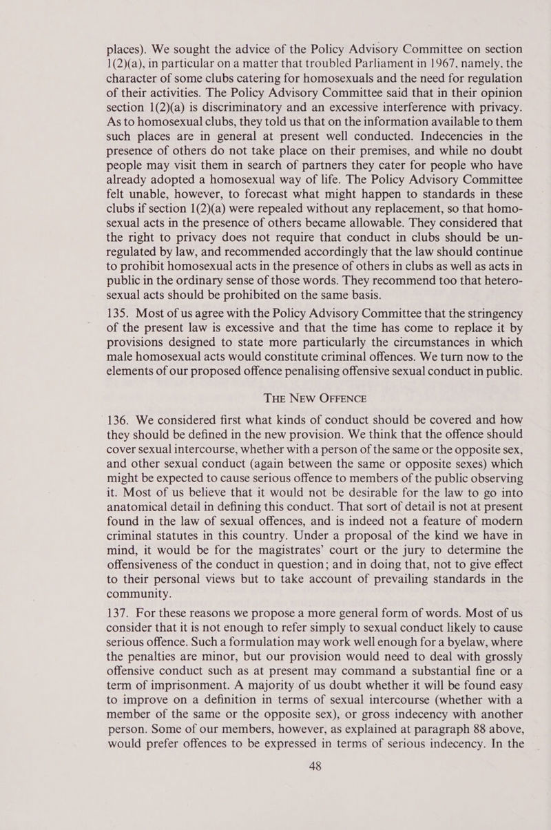 places). We sought the advice of the Policy Advisory Committee on section 1(2)(a), in particular on a matter that troubled Parliament in 1967, namely, the character of some clubs catering for homosexuals and the need for regulation of their activities. The Policy Advisory Committee said that in their opinion section 1(2)(a) is discriminatory and an excessive interference with privacy. As to homosexual clubs, they told us that on the information available to them such places are in general at present well conducted. Indecencies in the presence of others do not take place on their premises, and while no doubt people may visit them in search of partners they cater for people who have already adopted a homosexual way of life. The Policy Advisory Committee felt unable, however, to forecast what might happen to standards in these clubs if section 1(2)(a) were repealed without any replacement, so that homo- sexual acts in the presence of others became allowable. They considered that the right to privacy does not require that conduct in clubs should be un- regulated by law, and recommended accordingly that the law should continue to prohibit homosexual acts in the presence of others in clubs as well as acts in public in the ordinary sense of those words. They recommend too that hetero- sexual acts should be prohibited on the same basis. 135. Most of us agree with the Policy Advisory Committee that the stringency of the present law is excessive and that the time has come to replace it by provisions designed to state more particularly the circumstances in which male homosexual acts would constitute criminal offences. We turn now to the elements of our proposed offence penalising offensive sexual conduct in public. THE NEW OFFENCE 136. We considered first what kinds of conduct should be covered and how they should be defined in the new provision. We think that the offence should cover sexual intercourse, whether with a person of the same or the opposite sex, and other sexual conduct (again between the same or opposite sexes) which might be expected to cause serious offence to members of the public observing it. Most of us believe that it would not be desirable for the law to go into anatomical detail in defining this conduct. That sort of detail is not at present found in the law of sexual offences, and is indeed not a feature of modern criminal statutes in this country. Under a proposal of the kind we have in mind, it would be for the magistrates’ court or the jury to determine the offensiveness of the conduct in question; and in doing that, not to give effect to their personal views but to take account of prevailing standards in the community. 137. For these reasons we propose a more general form of words. Most of us consider that it is not enough to refer simply to sexual conduct likely to cause serious offence. Such a formulation may work well enough for a byelaw, where the penalties are minor, but our provision would need to deal with grossly offensive conduct such as at present may command a substantial fine or a term of imprisonment. A majority of us doubt whether it will be found easy to improve on a definition in terms of sexual intercourse (whether with a member of the same or the opposite sex), or gross indecency with another person. Some of our members, however, as explained at paragraph 88 above, would prefer offences to be expressed in terms of serious indecency. In the