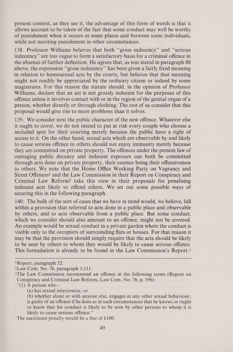 present context, as they see it, the advantage of this form of words is that it allows account to be taken of the fact that some conduct may well be worthy of punishment when it occurs at some places and between some individuals, while not meriting punishment in other circumstances. 138. Professor Williams believes that both ‘“‘gross indecency” and “serious indecency” are too vague to form a satisfactory basis for a criminal offence in the absence of further definition. He agrees that, as was stated in paragraph 88 above, the expression “‘gross indecency” has been given a fairly fixed meaning in relation to homosexual acts by the courts, but believes that that meaning might not readily be appreciated by the ordinary citizen or indeed by some magistrates. For this reason the statute should, in the opinion of Professor Williams, declare that an act is not grossly indecent for the purposes of this offence unless it involves contact with or in the region of the genital organ of a person, whether directly or through clothing. The rest of us consider that this proposal would give rise to more problems than it solves. 139. We consider next the public character of the new offence. Whatever else it ought to cover, we do not intend to put at risk every couple who choose a secluded spot for their courting merely because the public have a right of access to it. On the other hand, sexual acts which are observable by and likely to cause serious offence to others should not enjoy immunity merely because they are committed on private property. The offences under the present law of outraging public decency and indecent exposure can both be committed through acts done on private property, their essence being their offensiveness to others. We note that the Home Office Working Party on Vagrancy and Street Offences! and the Law Commission in their Report on Conspiracy and Criminal Law Reform? take this view in their proposals for penalising indecent acts likely to offend others. We set out some possible ways of securing this in the following paragraph. 140. The bulk of the sort of cases that we have in mind would, we believe, fall within a provision that referred to acts done in a public place and observable by others, and to acts observable from a public place. But some conduct, which we consider should also amount to an offence, might not be covered. An example would be sexual conduct in a private garden where the conduct is visible only to the occupiers of surrounding flats or houses. For that reason it may be that the provision should simply require that the acts should be likely to be seen by others to whom they would be likely to cause serious offence. This formulation is already to be found in the Law Commission’s Report.? ‘Report, paragraph 52. -2Law Com. No. 76, paragraph 3.111. 3The Law Commission recommend an offence in the following terms (Report on Conspiracy and Criminal Law Reform, Law Com. No. 76, p. 196): (1) A person who— (a) has sexual intercourse; or (b) whether alone or with anyone else, engages in any other sexual behaviour; is guilty of an offence if he does so in such circumstances that he knows or ought to know that his conduct is likely to be seen by other persons to whom it is likely to cause serious offence.” The maximum penalty would be a fine of £100.