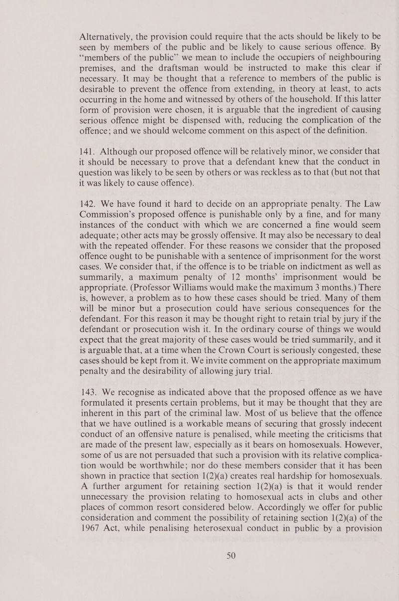 Alternatively, the provision could require that the acts should be likely to be seen by members of the public and be likely to cause serious offence. By ‘“‘members of the public’? we mean to include the occupiers of neighbouring premises, and the draftsman would be instructed to make this clear if necessary. It may be thought that a reference to members of the public is desirable to prevent the offence from extending, in theory at least, to-acts occurring in the home and witnessed by others of the household. If this latter form of provision were chosen, it is arguable that the ingredient of causing serious offence might be dispensed with, reducing the complication of the offence; and we should welcome comment on this aspect of the definition. 141. Although our proposed offence will be relatively minor, we consider that it should be necessary to prove that a defendant knew that the conduct in question was likely to be seen by others or was reckless as to that (but not that it was likely to cause offence). 142. We have found it hard to decide on an appropriate penalty. The Law Commission’s proposed offence is punishable only by a fine, and for many instances of the conduct with which we are concerned a fine would seem adequate; other acts may be grossly offensive. It may also be necessary to deal with the repeated offender. For these reasons we consider that the proposed offence ought to be punishable with a sentence of imprisonment for the worst cases. We consider that, if the offence is to be triable on indictment as well as summarily, a maximum penalty of 12 months’ imprisonment would be appropriate. (Professor Williams would make the maximum 3 months.) There is, however, a problem as to how these cases should be tried. Many of them will be minor but a prosecution could have serious consequences for the defendant. For this reason it may be thought right to retain trial by jury if the defendant or prosecution wish it. In the ordinary course of things we would expect that the great majority of these cases would be tried summarily, and it is arguable that, at a time when the Crown Court is seriously congested, these cases should be kept from it. We invite comment on the appropriate maximum penalty and the desirability of allowing jury trial. 143. We recognise as indicated above that the proposed offence as we have formulated it presents certain problems, but it may be thought that they are inherent in this part of the criminal law. Most of us believe that the offence that we have outlined is a workable means of securing that grossly indecent conduct of an offensive nature is penalised, while meeting the criticisms that are made of the present law, especially as it bears on homosexuals. However, some of us are not persuaded that such a provision with its relative complica- tion would be worthwhile; nor do these members consider that it has been shown in practice that section 1(2)(a) creates real hardship for homosexuals. A further argument for retaining section 1(2)(a) is that it would render unnecessary the provision relating to homosexual acts in clubs and other places of common resort considered below. Accordingly we offer for public consideration and comment the possibility of retaining section 1(2)(a) of the 1967 Act, while penalising heterosexual conduct in public by a provision
