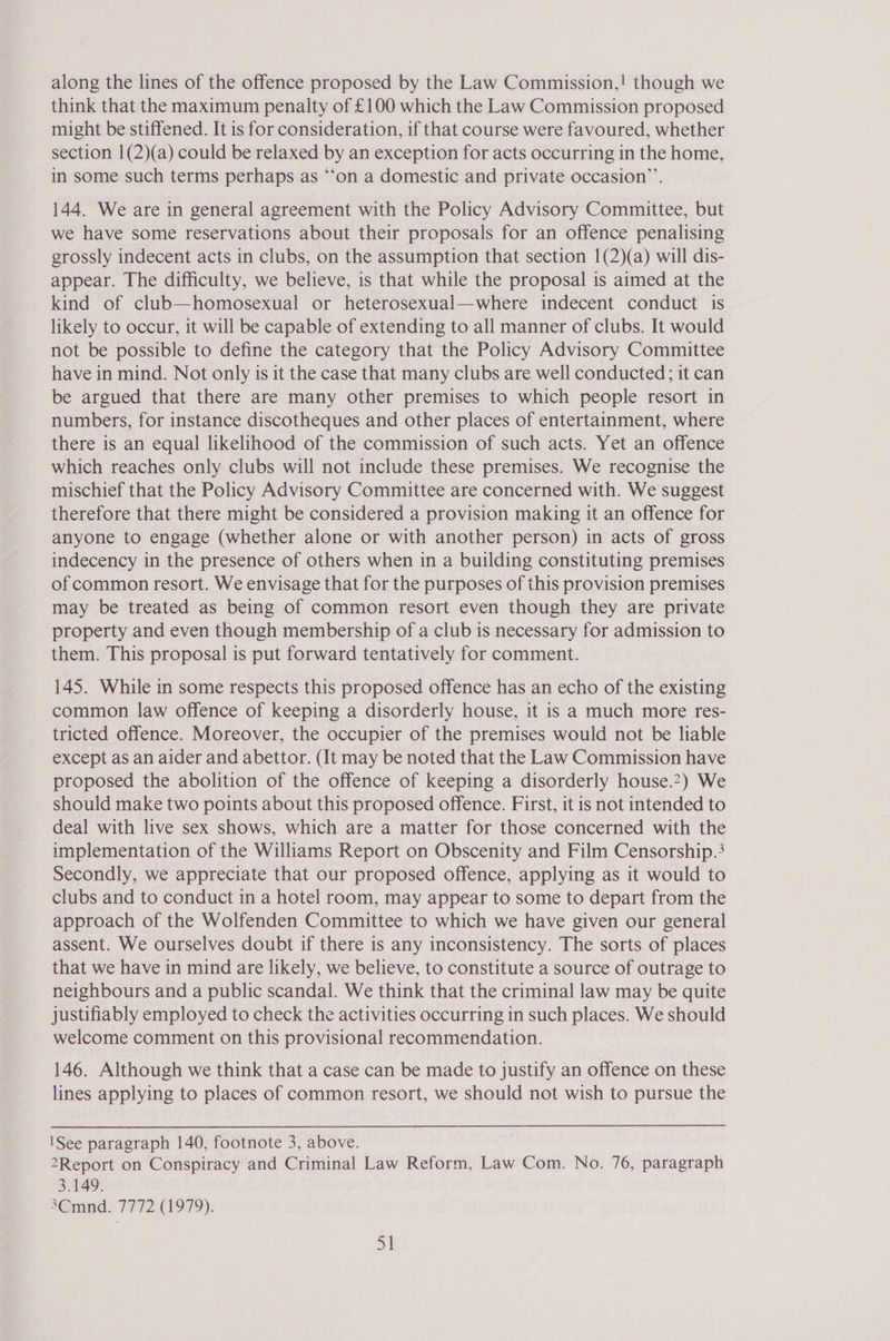 along the lines of the offence proposed by the Law Commission,! though we think that the maximum penalty of £100 which the Law Commission proposed might be stiffened. It is for consideration, if that course were favoured, whether section 1(2)(a) could be relaxed by an exception for acts occurring in the home, in some such terms perhaps as ‘‘on a domestic and private occasion’. 144. We are in general agreement with the Policy Advisory Committee, but we have some reservations about their proposals for an offence penalising grossly indecent acts in clubs, on the assumption that section 1(2)(a) will dis- appear. The difficulty, we believe, is that while the proposal is aimed at the kind of club—homosexual or heterosexual—where indecent conduct is likely to occur, it will be capable of extending to all manner of clubs. It would not be possible to define the category that the Policy Advisory Committee have in mind. Not only is it the case that many clubs are well conducted; it can be argued that there are many other premises to which people resort in numbers, for instance discotheques and other places of entertainment, where there is an equal likelihood of the commission of such acts. Yet an offence which reaches only clubs will not include these premises. We recognise the mischief that the Policy Advisory Committee are concerned with. We suggest therefore that there might be considered a provision making it an offence for anyone to engage (whether alone or with another person) in acts of gross indecency in the presence of others when in a building constituting premises of common resort. We envisage that for the purposes of this provision premises may be treated as being of common resort even though they are private property and even though membership of a club is necessary for admission to them. This proposal is put forward tentatively for comment. 145. While in some respects this proposed offence has an echo of the existing common law offence of keeping a disorderly house, it is a much more res- tricted offence. Moreover, the occupier of the premises would not be liable except as an aider and abettor. (It may be noted that the Law Commission have proposed the abolition of the offence of keeping a disorderly house.?) We should make two points about this proposed offence. First, it is not intended to deal with live sex shows, which are a matter for those concerned with the implementation of the Williams Report on Obscenity and Film Censorship.3 Secondly, we appreciate that our proposed offence, applying as it would to clubs and to conduct in a hotel room, may appear to some to depart from the approach of the Wolfenden Committee to which we have given our general assent. We ourselves doubt if there is any inconsistency. The sorts of places that we have in mind are likely, we believe, to constitute a source of outrage to neighbours and a public scandal. We think that the criminal law may be quite justifiably employed to check the activities occurring in such places. We should welcome comment on this provisional recommendation. 146. Although we think that a case can be made to justify an offence on these lines applying to places of common resort, we should not wish to pursue the \See paragraph 140, footnote 3, above. 2Report on Conspiracy and Criminal Law Reform, Law Com. No. 76, paragraph 3.149. 3Cmnd. 7772 (1979). |