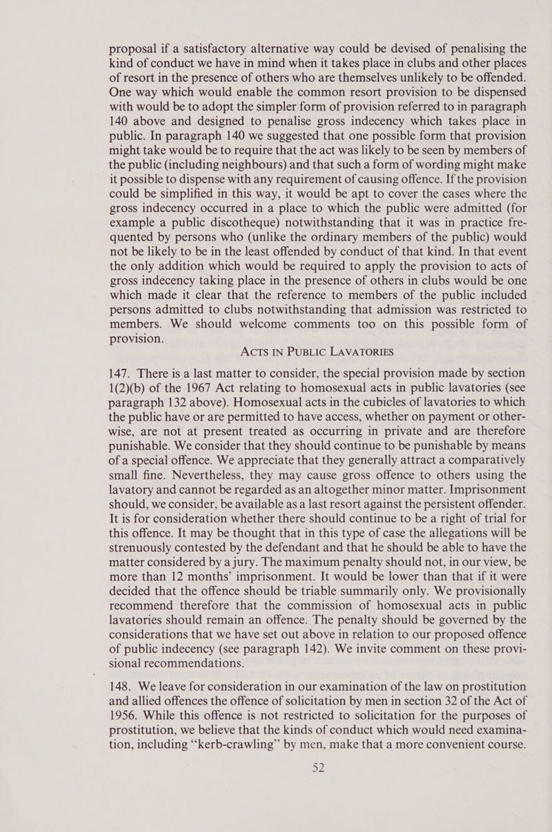 proposal if a satisfactory alternative way could be devised of penalising the kind of conduct we have in mind when it takes place in clubs and other places of resort in the presence of others who are themselves unlikely to be offended. One way which would enable the common resort provision to be dispensed with would be to adopt the simpler form of provision referred to in paragraph 140 above and designed to penalise gross indecency which takes place in public. In paragraph 140 we suggested that one possible form that provision might take would be to require that the act was likely to be seen by members of the public (including neighbours) and that such a form of wording might make it possible to dispense with any requirement of causing offence. If the provision could be simplified in this way, it would be apt to cover the cases where the gross indecency occurred in a place to which the public were admitted (for example a public discotheque) notwithstanding that it was in practice fre- quented by persons who (unlike the ordinary members of the public) would not be likely to be in the least offended by conduct of that kind. In that event the only addition which would be required to apply the provision to acts of gross indecency taking place in the presence of others in clubs would be one which made it clear that the reference to members of the public included persons admitted to clubs notwithstanding that admission was restricted to members. We should welcome comments too on this possible form of provision. ACTS IN PUBLIC LAVATORIES 147. There is a last matter to consider, the special provision made by section 1(2)(b) of the 1967 Act relating to homosexual acts in public lavatories (see paragraph 132 above). Homosexual acts in the cubicles of lavatories to which the public have or are permitted to have access, whether on payment or other- wise, are not at present treated as occurring in private and are therefore punishable. We consider that they should continue to be punishable by means of a special offence. We appreciate that they generally attract a comparatively small fine. Nevertheless, they may cause gross offence to others using the lavatory and cannot be regarded as an altogether minor matter. Imprisonment should, we consider, be available as a last resort against the persistent offender. It is for consideration whether there should continue to be a right of trial for this offence. It may be thought that in this type of case the allegations will be strenuously contested by the defendant and that he should be able to have the matter considered by a jury. The maximum penalty should not, in our view, be more than 12 months’ imprisonment. It would be lower than that if it were decided that the offence should be triable summarily only. We provisionally recommend therefore that the commission of homosexual acts in public lavatories should remain an offence. The penalty should be governed by the considerations that we have set out above in relation to our proposed offence of public indecency (see paragraph 142). We invite comment on these provi- sional recommendations. 148. We leave for consideration in our examination of the law on prostitution and allied offences the offence of solicitation by men in section 32 of the Act of 1956. While this offence is not restricted to solicitation for the purposes of prostitution, we believe that the kinds of conduct which would need examina- tion, including “‘kerb-crawling” by men, make that a more convenient course. ay
