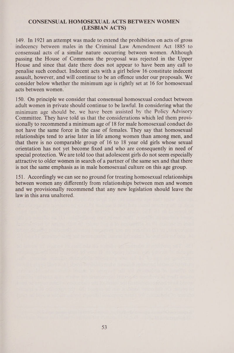 CONSENSUAL HOMOSEXUAL ACTS BETWEEN WOMEN (LESBIAN ACTS) 149. In 1921 an attempt was made to extend the prohibition on acts of gross ' indecency between males in the Criminal Law Amendment Act 1885 to consensual acts of a similar nature occurring between women. Although — passing the House of Commons the proposal was rejected in the Upper House and since that date there does not appear to have been any call to penalise such conduct. Indecent acts with a girl below 16 constitute indecent assault, however, and will continue to be an offence under our proposals. We consider below whether the minimum age is rightly set at 16 for homosexual acts between women. 150. On principle we consider that consensual homosexual conduct between adult women in private should continue to be lawful. In considering what the minimum age should be, we have been assisted by the Policy Advisory Committee. They have told us that the considerations which led them provi- sionally to recommend a minimum age of 18 for male homosexual conduct do not have the same force in the case of females. They say that homosexual relationships tend to arise later in life among women than among men, and that there is no comparable group of 16 to 18 year old girls whose sexual orientation has not yet become fixed and who are consequently in need of special protection. We are told too that adolescent girls do not seem especially attractive to older women in search of a partner of the same sex and that there is not the same emphasis as in male homosexual culture on this age group. 151. Accordingly we can see no ground for treating homosexual relationships between women any differently from relationships between men and women and we provisionally recommend that any new legislation should leave the law in this area unaltered. 33