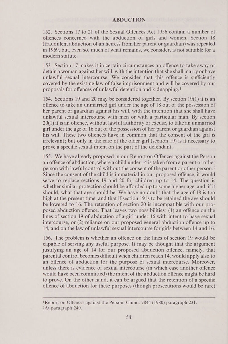 ABDUCTION 152. Sections 17 to 21 of the Sexual Offences Act 1956 contain a number of offences concerned with the abduction of girls and women. Section 18 (fraudulent abduction of an heiress from her parent or guardian) was repealed in 1969, but, even so, much of what remains, we consider, is not suitable for a modern statute. 153. Section 17 makes it in certain circumstances an offence to take away or detain a woman against her will, with the intention that she shall marry or have unlawful sexual intercourse. We consider that this offence is sufficiently covered by the existing law of false imprisonment and will be covered by our proposals for offences of unlawful detention and kidnapping. ! 154. Sections 19 and 20 may be considered together. By section 19(1) it is an offence to take an unmarried girl under the age of 18 out of the possession of her parent or guardian against his will, with the intention that she shall have unlawful sexual intercourse with men or with a particular man. By section 20(1) it is an offence, without lawful authority or excuse, to take an unmarried girl under the age of 16 out of the possession of her parent or guardian against his will. These two offences have in common that the consent of the girl is irrelevant; but only in the case of the older girl (section 19) is it necessary to prove a specific sexual intent on the part of the defendant. | 155. We have already proposed in our Report on Offences against the Person an offence of abduction, where a child under 14 is taken from a parent or other person with lawful control without the consent of the parent or other person.” Since the consent of the child is immaterial in our proposed offence, it would serve to replace sections 19 and 20 for children up to 14. The question is whether similar protection should be afforded up to some higher age, and, if it should, what that age should be. We have no doubt that the age of 18 is too high at the present time, and that if section 19 is to be retained the age should be lowered to 16. The retention of section 20 is incompatible with our pro- posed abduction offence. That leaves two possibilities: (1) an offence on the lines of section 19 of abduction of a girl under 16 with intent to have sexual intercourse, or (2) reliance on our proposed general abduction offence up to 14, and on the law of unlawful sexual intercourse for girls between 14 and 16. 156. The problem is whether an offence on the lines of section 19 would be capable of serving any useful purpose. It may be thought that the argument justifying an age of 14 for our proposed abduction offence, namely, that parental control becomes difficult when children reach 14, would apply also to an offence of abduction for the purpose of sexual intercourse. Moreover, unless there is evidence of sexual intercourse (in which case another offence would have been committed) the intent of the abduction offence might be hard to prove. On the other hand, it can be argued that the retention of a specific offence of abduction for these purposes (though prosecutions would be rare)  'Report on Offences against the Person, Cmnd. 7844 (1980) paragraph 231. 2At paragraph 240.