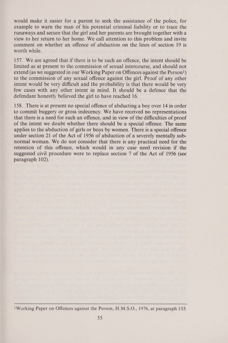 would make it easier for a parent to seek the assistance of the police, for example to warn the man of his potential criminal liability or to trace the runaways and secure that the girl and her parents are brought together witha view to her return to her home. We call attention to this problem and invite comment on whether an offence of abduction on the lines of section 19 is worth while. 157. We are agreed that if there is to be such an offence, the intent should be limited as at present to the commission of sexual intercourse, and should not extend (as we suggested in our Working Paper on Offences against the Person!) to the commission of any sexual offence against the girl. Proof of any other intent would be very difficult and the probability is that there would be very few cases with any other intent in mind. It should be a defence that the defendant honestly believed the girl to have reached 16. 158. There is at present no special offence of abducting a boy over 14 in order to commit buggery or gross indecency. We have received no representations that there is a need for such an offence, and in view of the difficulties of proof of the intent we doubt whether there should be a special offence. The same applies to the abduction of girls or boys by women. There is a special offence under section 21 of the Act of 1956 of abduction of a severely mentally sub- normal woman. We do not consider that there is any practical need for the retention of this offence, which would in any case need revision if the suggested civil procedure were to replace section 7 of the Act of 1956 (see paragraph 102). 1Working Paper on Offences against the Person, H.M.S.O., 1976, at paragraph 153.