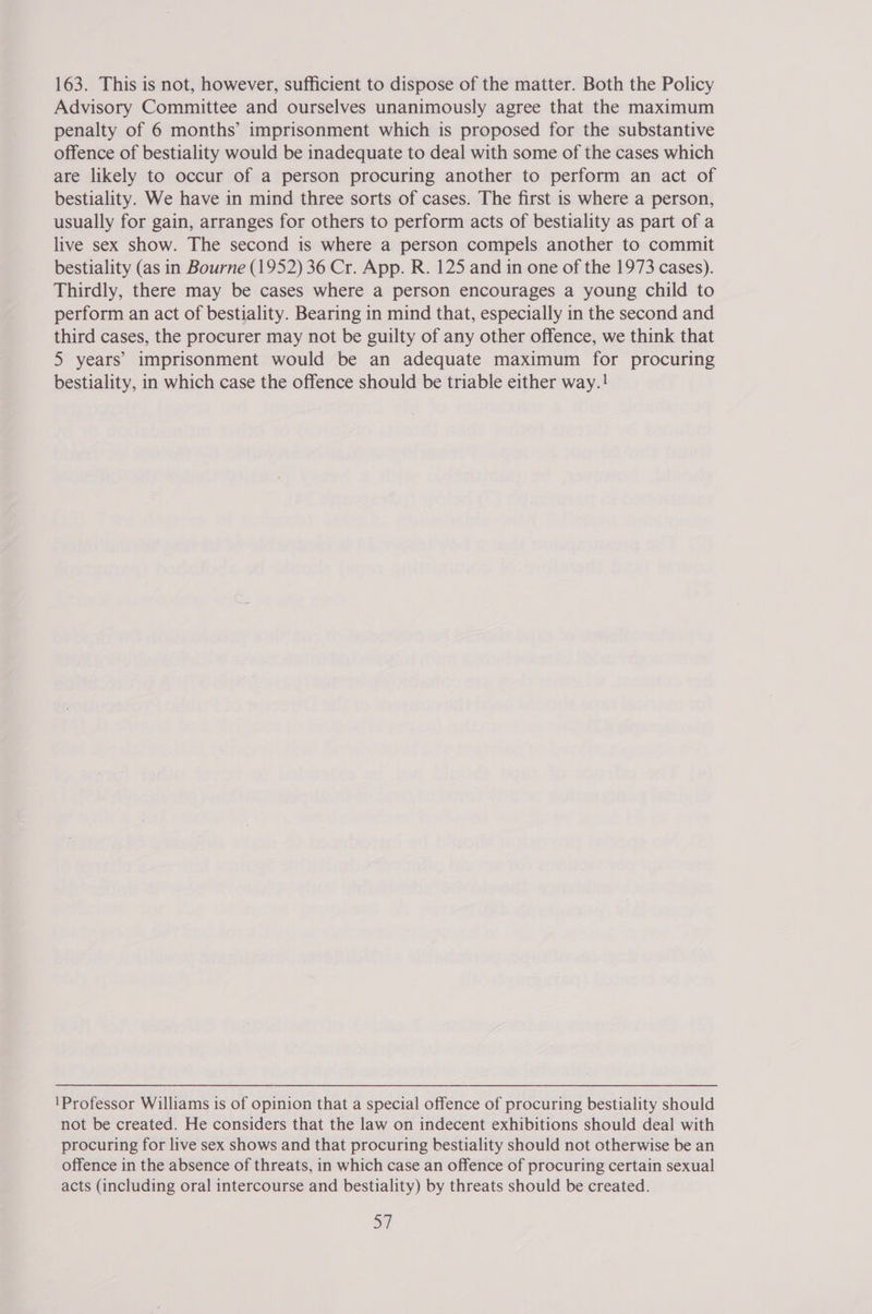 163. This is not, however, sufficient to dispose of the matter. Both the Policy Advisory Committee and ourselves unanimously agree that the maximum penalty of 6 months’ imprisonment which is proposed for the substantive offence of bestiality would be inadequate to deal with some of the cases which are likely to occur of a person procuring another to perform an act of bestiality. We have in mind three sorts of cases. The first is where a person, usually for gain, arranges for others to perform acts of bestiality as part of a live sex show. The second is where a person compels another to commit bestiality (as in Bourne (1952) 36 Cr. App. R. 125 and in one of the 1973 cases). Thirdly, there may be cases where a person encourages a young child to perform an act of bestiality. Bearing in mind that, especially in the second and third cases, the procurer may not be guilty of any other offence, we think that 5 years’ imprisonment would be an adequate maximum for procuring bestiality, in which case the offence should be triable either way.! 'Professor Williams is of opinion that a special offence of procuring bestiality should not be created. He considers that the law on indecent exhibitions should deal with procuring for live sex shows and that procuring bestiality should not otherwise be an offence in the absence of threats, in which case an offence of procuring certain sexual acts (including oral intercourse and bestiality) by threats should be created.