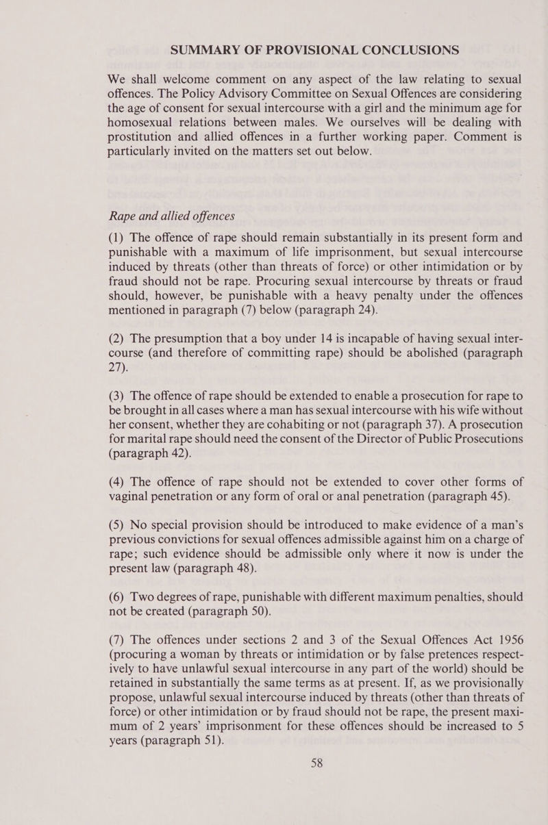 SUMMARY OF PROVISIONAL CONCLUSIONS We shall welcome comment on any aspect of the law relating to sexual offences. The Policy Advisory Committee on Sexual Offences are considering the age of consent for sexual intercourse with a girl and the minimum age for homosexual relations between males. We ourselves will be dealing with prostitution and allied offences in a further working paper. Comment is particularly invited on the matters set out below. Rape and allied offences (1) The offence of rape should remain substantially in its present form and punishable with a maximum of life imprisonment, but sexual intercourse induced by threats (other than threats of force) or other intimidation or by fraud should not be rape. Procuring sexual intercourse by threats or fraud should, however, be punishable with a heavy penalty under the offences mentioned in paragraph (7) below (paragraph 24). (2) The presumption that a boy under 14 is incapable of having sexual inter- course (and therefore of committing rape) should be abolished (paragraph 27): (3) The offence of rape should be extended to enable a prosecution for rape to be brought in all cases where a man has sexual intercourse with his wife without her consent, whether they are cohabiting or not (paragraph 37). A prosecution for marital rape should need the consent of the Director of Public Prosecutions (paragraph 42). (4) The offence of rape should not be extended to cover other forms of vaginal penetration or any form of oral or anal penetration (paragraph 45). (5) No special provision should be introduced to make evidence of a man’s previous convictions for sexual offences admissible against him on a charge of rape; such evidence should be admissible only where it now is under the present law (paragraph 48). (6) Two degrees of rape, punishable with different maximum penalties, should not be created (paragraph 50). (7) The offences under sections 2 and 3 of the Sexual Offences Act 1956 (procuring a woman by threats or intimidation or by false pretences respect- ively to have unlawful sexual intercourse in any part of the world) should be retained in substantially the same terms as at present. If, as we provisionally propose, unlawful sexual intercourse induced by threats (other than threats of force) or other intimidation or by fraud should not be rape, the present maxi- mum of 2 years’ imprisonment for these offences should be increased to 5 years (paragraph 51).