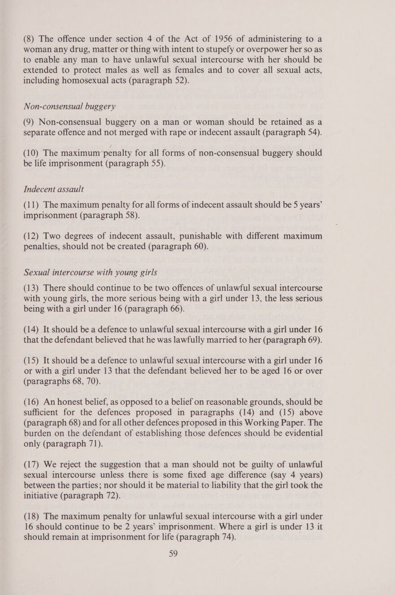 (8) The offence under section 4 of the Act of 1956 of administering to a woman any drug, matter or thing with intent to stupefy or overpower her so as to enable any man to have unlawful sexual intercourse with her should be extended to protect males as well as females and to cover all sexual acts, including homosexual acts (paragraph 52). Non-consensual buggery (9) Non-consensual buggery on a man or woman should be retained as a separate offence and not merged with rape or indecent assault (paragraph 54). (10) The maximum penalty for all forms of non-consensual buggery should be life imprisonment (paragraph 55). Indecent assault (11) The maximum penalty for all forms of indecent assault should be 5 years’ imprisonment (paragraph 58). (12) Two degrees of indecent assault, punishable with different maximum penalties, should not be created (paragraph 60). Sexual intercourse with young girls (13) There should continue to be two offences of unlawful sexual intercourse with young girls, the more serious being with a girl under 13, the less serious being with a girl under 16 (paragraph 66). (14) It should be a defence to unlawful sexual intercourse with a girl under 16 that the defendant believed that he was lawfully married to her (paragraph 69). (15) It should be a defence to unlawful sexual intercourse with a girl under 16 or with a girl under 13 that the defendant believed her to be aged 16 or over (paragraphs 68, 70). (16) An honest belief, as opposed to a belief on reasonable grounds, should be sufficient for the defences proposed in paragraphs (14) and (15) above (paragraph 68) and for all other defences proposed in this Working Paper. The burden on the defendant of establishing those defences should be evidential only (paragraph 71). (17) We reject the suggestion that a man should not be guilty of unlawful sexual intercourse unless there is some fixed age difference (say 4 years) between the parties; nor should it be material to liability that the girl took the initiative (paragraph 72). (18) The maximum penalty for unlawful sexual intercourse with a girl under 16 should continue to be 2 years’ imprisonment. Where a girl is under 13 it should remain at imprisonment for life (paragraph 74).
