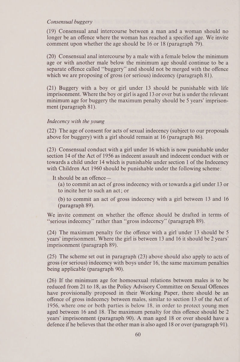 Consensual buggery (19) Consensual anal intercourse between a man and a woman should no longer be an offence where the woman has reached a specified age. We invite comment upon whether the age should be 16 or 18 (paragraph 79). (20) Consensual anal intercourse by a male with a female below the minimum _ age or with another male below the minimum age should continue to be a separate offence called ““buggery” and should not be merged with the offence which we are proposing of gross (or serious) indecency (paragraph 81). (21) Buggery with a boy or girl under 13 should be punishable with life imprisonment. Where the boy or girl is aged 13 or over but is under the relevant minimum age for buggery the maximum penalty should be 5 years’ imprison- ment (paragraph 81). Indecency with the young (22) The age of consent for acts of sexual indecency (subject to our proposals above for buggery) with a girl should remain at 16 (paragraph 86). (23) Consensual conduct with a girl under 16 which is now punishable under section 14 of the Act of 1956 as indecent assault and indecent conduct with or towards a child under 14 which is punishable under section | of the Indecency with Children Act 1960 should be punishable under the following scheme: It should be an offence— (a) to commit an act of gross indecency with or towards a girl under 13 or to incite her to such an act; or (b) to commit an act of gross indecency with a girl between 13 and 16 (paragraph 89). We invite comment on whether the offence should be drafted in terms of “‘serious indecency” rather than “gross indecency” (paragraph 89). (24) The maximum penalty for the offence with a girl under 13 should be 5 years’ imprisonment. Where the girl is between 13 and 16 it should be 2 years’ imprisonment (paragraph 89). (25) The scheme set out in paragraph (23) above should also apply to acts of gross (or serious) indecency with boys under 16, the same maximum penalties being applicable (paragraph 90). (26) If the minimum age for homosexual relations between males is to be reduced from 21 to 18, as the Policy Advisory Committee on Sexual Offences have provisionally proposed in their Working Paper, there should be an offence of gross indecency between males, similar to section 13 of the Act of 1956, where one or both parties is below 18, in order to protect young men aged between 16 and 18. The maximum penalty for this offence should be 2 years’ imprisonment (paragraph 90). A man aged 18 or over should have a defence if he believes that the other man is also aged 18 or over (paragraph 91).