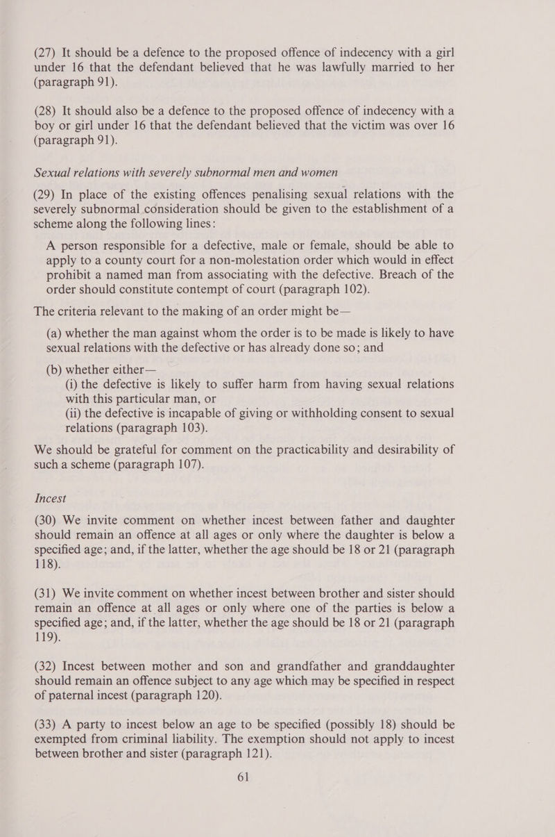 (27) It should be a defence to the proposed offence of indecency with a girl under 16 that the defendant believed that he was lawfully married to her (paragraph 91). (28) It should also be a defence to the proposed offence of indecency with a boy or girl under 16 that the defendant believed that the victim was over 16 (paragraph 91). Sexual relations with severely subnormal men and women (29) In place of the existing offences penalising sexual relations with the severely subnormal consideration should be given to the establishment of a scheme along the following lines: A person responsible for a defective, male or female, should be able to apply to a county court for a non-molestation order which would in effect prohibit a named man from associating with the defective. Breach of the order should constitute contempt of court (paragraph 102). The criteria relevant to the making of an order might be— (a) whether the man against whom the order is to be made is likely to have sexual relations with the defective or has already done so; and (b) whether either— (i) the defective is likely to suffer harm from having sexual relations with this particular man, or (ii) the defective is incapable of giving or withholding consent to sexual relations (paragraph 103). We should be grateful for comment on the practicability and desirability of such a scheme (paragraph 107). Incest (30) We invite comment on whether incest between father and daughter should remain an offence at all ages or only where the daughter is below a specified age; and, if the latter, whether the age should be 18 or 21 (paragraph 118). (31) We invite comment on whether incest between brother and sister should remain an offence at all ages or only where one of the parties is below a specified age; and, if the latter, whether the age should be 18 or 21 (paragraph 119). (32) Incest between mother and son and grandfather and granddaughter should remain an offence subject to any age which may be specified in respect of paternal incest (paragraph 120). (33) A party to incest below an age to be specified (possibly 18) should be exempted from criminal liability. The exemption should not apply to incest between brother and sister (paragraph 121).