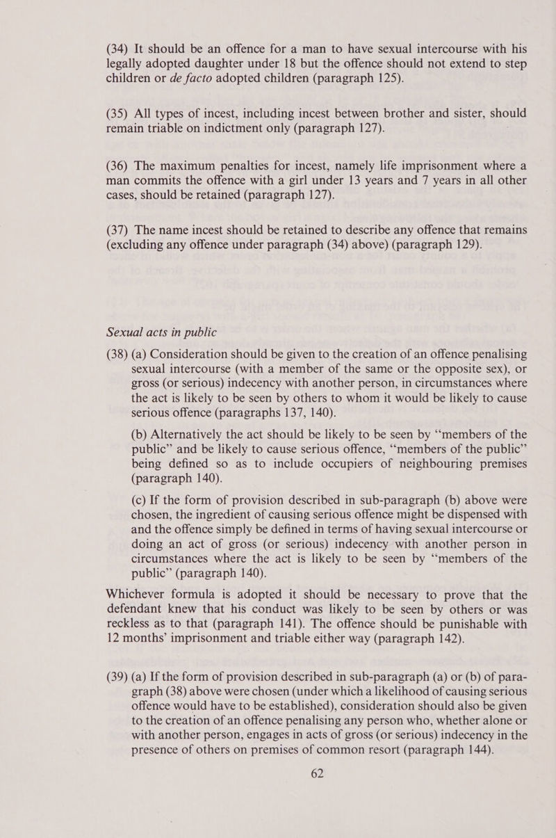 (34) It should be an offence for a man to have sexual intercourse with his legally adopted daughter under 18 but the offence should not extend to step children or de facto adopted children (paragraph 125). (35) All types of incest, including incest between brother and sister, should remain triable on indictment only (paragraph 127). (36) The maximum penalties for incest, namely life imprisonment where a man commits the offence with a girl under 13 years and 7 years in all other cases, should be retained (paragraph 127). (37) The name incest should be retained to describe any offence that remains (excluding any offence under paragraph (34) above) (paragraph 129). Sexual acts in public (38) (a) Consideration should be given to the creation of an offence penalising sexual intercourse (with a member of the same or the opposite sex), or gross (or serious) indecency with another person, in circumstances where the act is likely to be seen by others to whom it would be likely to cause serious offence (paragraphs 137, 140). (b) Alternatively the act should be likely to be seen by ““members of the public” and be likely to cause serious offence, ““members of the public” being defined so as to include occupiers of neighbouring premises (paragraph 140). (c) If the form of provision described in sub-paragraph (b) above were chosen, the ingredient of causing serious offence might be dispensed with and the offence simply be defined in terms of having sexual intercourse or doing an act of gross (or serious) indecency with another person in circumstances where the act is likely to be seen by “‘members of the public” (paragraph 140). Whichever formula is adopted it should be necessary to prove that the defendant knew that his conduct was likely to be seen by others or was reckless as to that (paragraph 141). The offence should be punishable with 12 months’ imprisonment and triable either way (paragraph 142). (39) (a) If the form of provision described in sub-paragraph (a) or (b) of para- graph (38) above were chosen (under which a likelihood of causing serious offence would have to be established), consideration should also be given to the creation of an offence penalising any person who, whether alone or with another person, engages in acts of gross (or serious) indecency in the presence of others on premises of common resort (paragraph 144).
