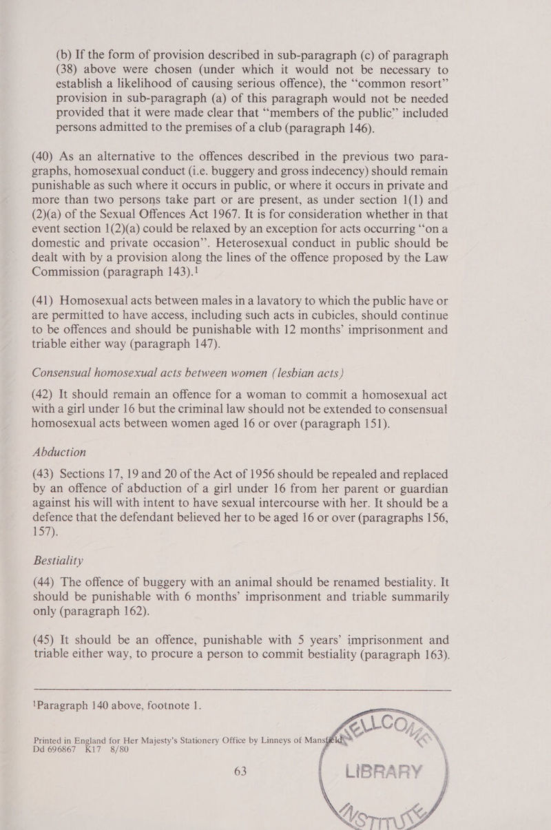 (b) If the form of provision described in sub-paragraph (c) of paragraph (38) above were chosen (under which it would not be necessary to establish a likelihood of causing serious offence), the ““common resort” provision in sub-paragraph (a) of this paragraph would not be needed provided that it were made clear that ““members of the public” included persons admitted to the premises of a club (paragraph 146). (40) As an alternative to the offences described in the previous two para- graphs, homosexual conduct (i.e. buggery and gross indecency) should remain punishable as such where it occurs in public, or where it occurs in private and more than two persons take part or are present, as under section 1(1) and (2)(a) of the Sexual Offences Act 1967. It is for consideration whether in that event section 1(2)(a) could be relaxed by an exception for acts occurring “ona domestic and private occasion’’. Heterosexual conduct in public should be dealt with by a provision along the lines of the offence proposed by the Law Commission (paragraph 143).! (41) Homosexual acts between males in a lavatory to which the public have or are permitted to have access, including such acts in cubicles, should continue to be offences and should be punishable with 12 months’ imprisonment and triable either way (paragraph 147). Consensual homosexual acts between women (lesbian acts ) (42) It should remain an offence for a woman to commit a homosexual act with a girl under 16 but the criminal law should not be extended to consensual homosexual acts between women aged 16 or over (paragraph 151). Abduction (43) Sections 17, 19 and 20 of the Act of 1956 should be repealed and replaced by an offence of abduction of a girl under 16 from her parent or guardian against his will with intent to have sexual intercourse with her. It should be a defence that the defendant believed her to be aged 16 or over (paragraphs 156, 157). Bestiality (44) The offence of buggery with an animal should be renamed bestiality. It should be punishable with 6 months’ imprisonment and triable summarily only (paragraph 162). (45) It should be an offence, punishable with 5 years’ imprisonment and triable either way, to procure a person to commit bestiality (paragraph 163). ‘Paragraph 140 above, footnote 1. Printed in England for Her Majesty’s Stationery Office by Linneys of Mansfg te Dd 696867 K1i7 8/80 i