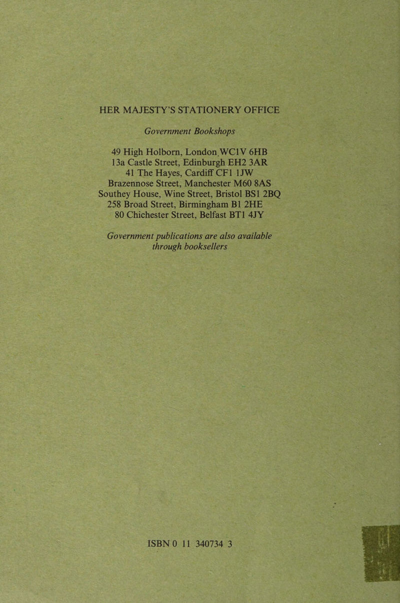 HER MAJESTY’S STATIONERY OFFICE Government Bookshops 49 High Holborn, London WC1V 6HB 13a Castle Street, Edinburgh EH2 3AR 41 The Hayes, Cardiff CF1 1JW Brazennose Street, Manchester M60 8AS _ Southey House, Wine Street, Bristol BS1 2BQ 258 Broad Street, Birmingham Bl 2HE — 80 Chichester Street, Belfast BT1 47Y Government publications are also available through booksellers . ISBN 0 11 340734 3 
