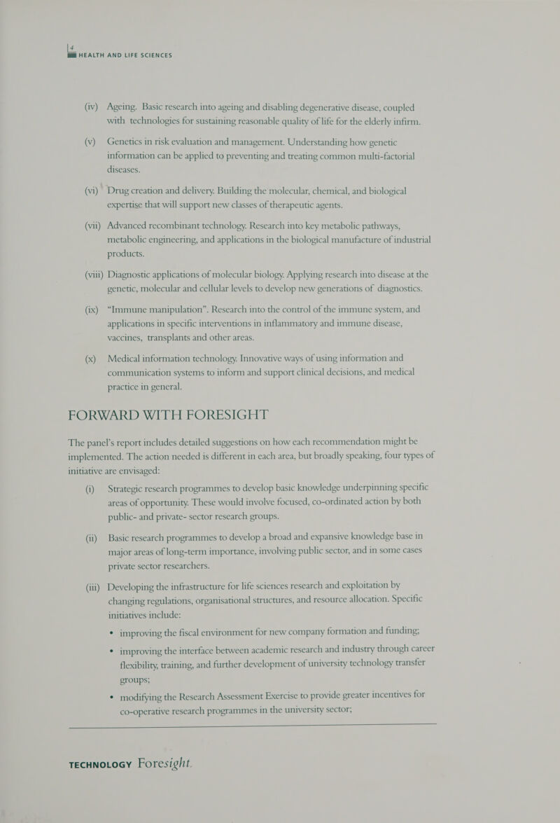 [4 == HEALTH AND LIFE SCIENCES (iv) Ageing. Basic research into ageing and disabling degenerative disease, coupled with technologies for sustaining reasonable quality of life for the elderly infirm. (v) Genetics in risk evaluation and management. Understanding how genetic information can be applied to preventing and treating common multi-factorial diseases. (vi) Drug creation and delivery. Building the molecular, chemical, and biological expertise that will support new classes of therapeutic agents. (vii) Advanced recombinant technology. Research into key metabolic pathways, metabolic engineering, and applications in the biological manufacture of industrial products. (viii) Diagnostic applications of molecular biology. Applying research into disease at the genetic, molecular and cellular levels to develop new generations of diagnostics. (ix) “Immune manipulation”. Research into the control of the immune system, and applications in specific interventions in inflammatory and immune disease, vaccines, transplants and other areas. (x) Medical information technology. Innovative ways of using information and communication systems to inform and support clinical decisions, and medical practice in general. FORWARD WITH FORESIGHT The panel’s report includes detailed suggestions on how each recommendation might be implemented. The action needed is different in each area, but broadly speaking, four types of initiative are envisaged: (i) Strategic research programmes to develop basic knowledge underpinning specific areas of opportunity. These would involve focused, co-ordinated action by both public- and private- sector research groups. (ii) Basic research programmes to develop a broad and expansive knowledge base in major areas of long-term importance, involving public sector, and in some cases private sector researchers. (iii) Developing the infrastructure for life sciences research and exploitation by changing regulations, organisational structures, and resource allocation. Specific initiatives include: * improving the fiscal environment for new company formation and funding; * improving the interface between academic research and industry through career flexibility, training, and further development of university technology transfer groups; * modifying the Research Assessment Exercise to provide greater incentives for co-operative research programmes in the university sector; I SS SSS ae