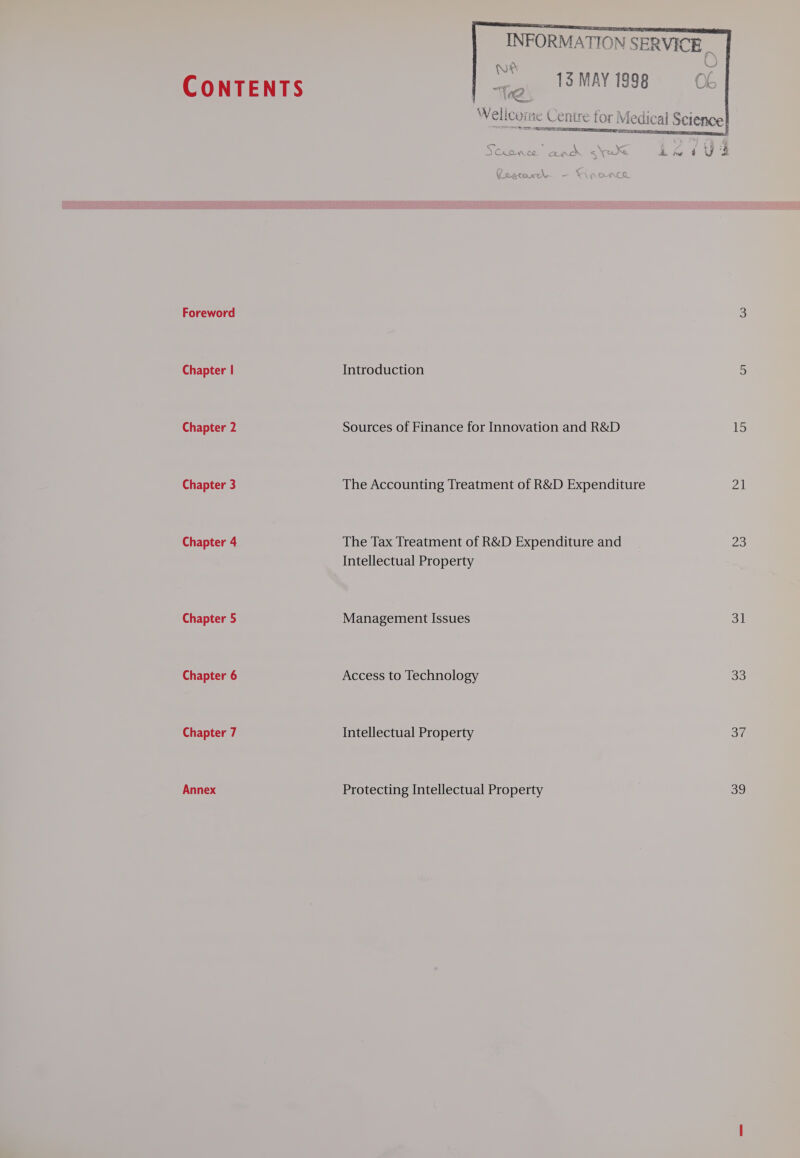 CONTENTS Chapter | Chapter 2 Chapter 3 Chapter 4 Chapter 5 Chapter 6 Chapter 7 Annex “S13 MAY 1998 ENS A TTS =a s ‘ tgs AD aN ey eae) oS CAO Ce QO s a Introduction Sources of Finance for Innovation and R&amp;D The Accounting Treatment of R&amp;D Expenditure The Tax Treatment of R&amp;D Expenditure and Intellectual Property Management Issues Access to Technology Intellectual Property Protecting Intellectual Property of Uk A. Pe a UW ‘ff 15 21 23 eal 33 oa og