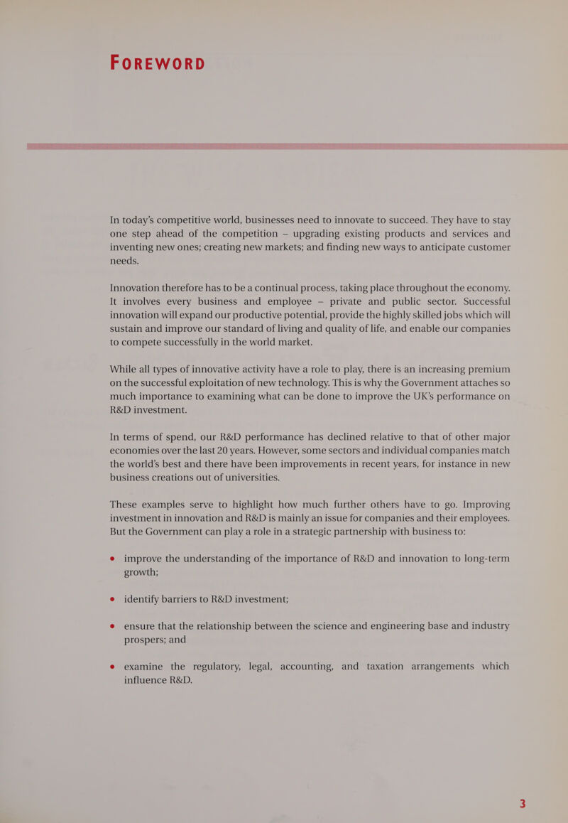 FOREWORD In today’s competitive world, businesses need to innovate to succeed. They have to stay one step ahead of the competition — upgrading existing products and services and inventing new ones; creating new markets; and finding new ways to anticipate customer needs. Innovation therefore has to be a continual process, taking place throughout the economy. It involves every business and employee — private and public sector. Successful innovation will expand our productive potential, provide the highly skilled jobs which will sustain and improve our standard of living and quality of life, and enable our companies to compete successfully in the world market. While all types of innovative activity have a role to play, there is an increasing premium on the successful exploitation of new technology. This is why the Government attaches so much importance to examining what can be done to improve the UK’s performance on R&amp;D investment. In terms of spend, our R&amp;D performance has declined relative to that of other major economies over the last 20 years. However, some sectors and individual companies match the world’s best and there have been improvements in recent years, for instance in new business creations out of universities. These examples serve to highlight how much further others have to go. Improving investment in innovation and R&amp;D is mainly an issue for companies and their employees. But the Government can play a role in a strategic partnership with business to: e improve the understanding of the importance of R&amp;D and innovation to long-term growth; e identify barriers to R&amp;D investment; e ensure that the relationship between the science and engineering base and industry prospers; and e examine the regulatory, legal, accounting, and taxation arrangements which influence R&amp;D.