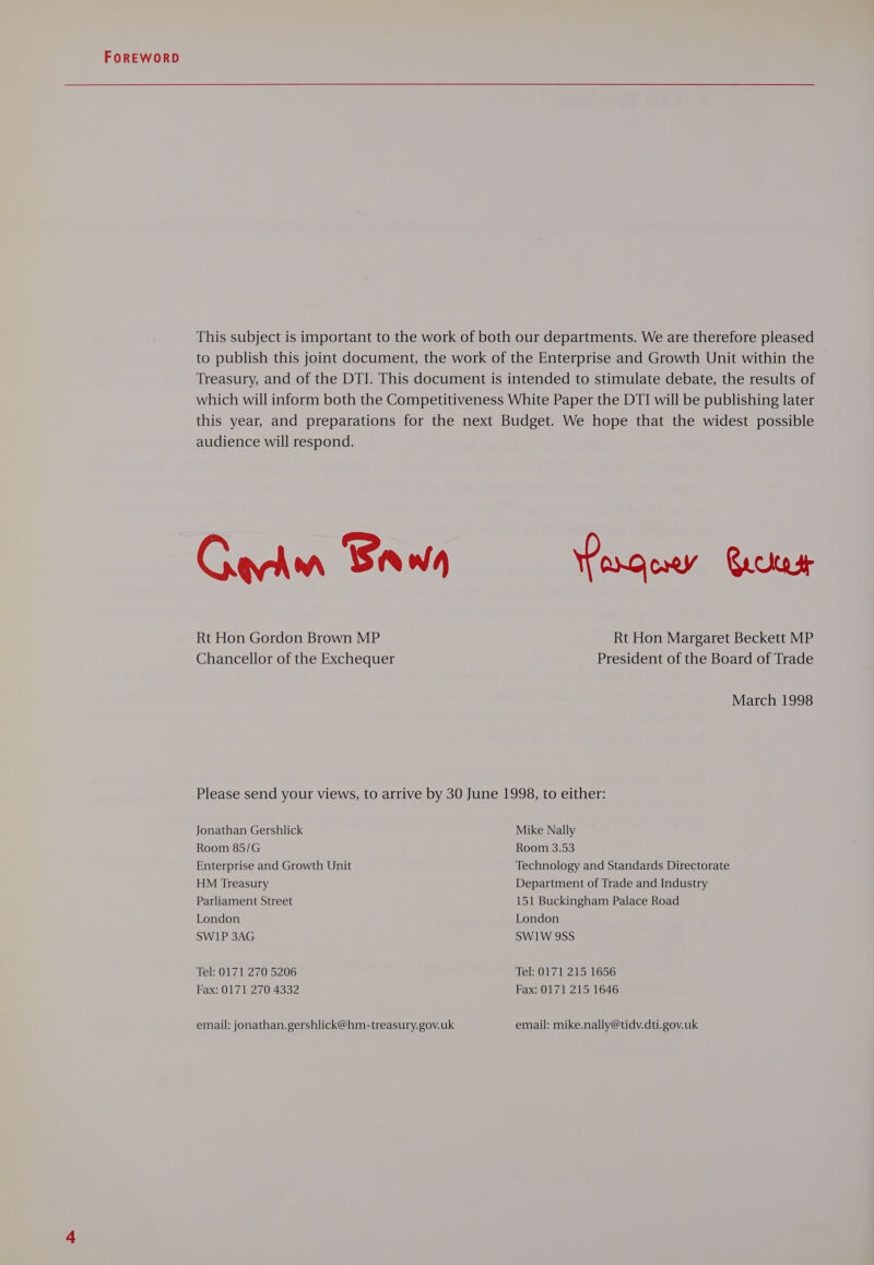 This subject is important to the work of both our departments. We are therefore pleased to publish this joint document, the work of the Enterprise and Growth Unit within the Treasury, and of the DTI. This document is intended to stimulate debate, the results of which will inform both the Competitiveness White Paper the DTI will be publishing later this year, and preparations for the next Budget. We hope that the widest possible audience will respond. Garin Baw arco Rickert Rt Hon Gordon Brown MP Rt Hon Margaret Beckett MP Chancellor of the Exchequer President of the Board of Trade March 1998 Please send your views, to arrive by 30 June 1998, to either: Jonathan Gershlick Mike Nally Room 85/G Room 3.53 Enterprise and Growth Unit Technology and Standards Directorate HM Treasury Department of Trade and Industry Parliament Street 151 Buckingham Palace Road London London SW1P 3AG SW1W 9SS Tel: 0171 270 5206 Tel: 0171 215 1656 Fax: 0171 270 4332 Fax: 0171 215 1646 email: jonathan.gershlick@hm-treasury.gov.uk email: mike.nally@tidv.dti.gov.uk