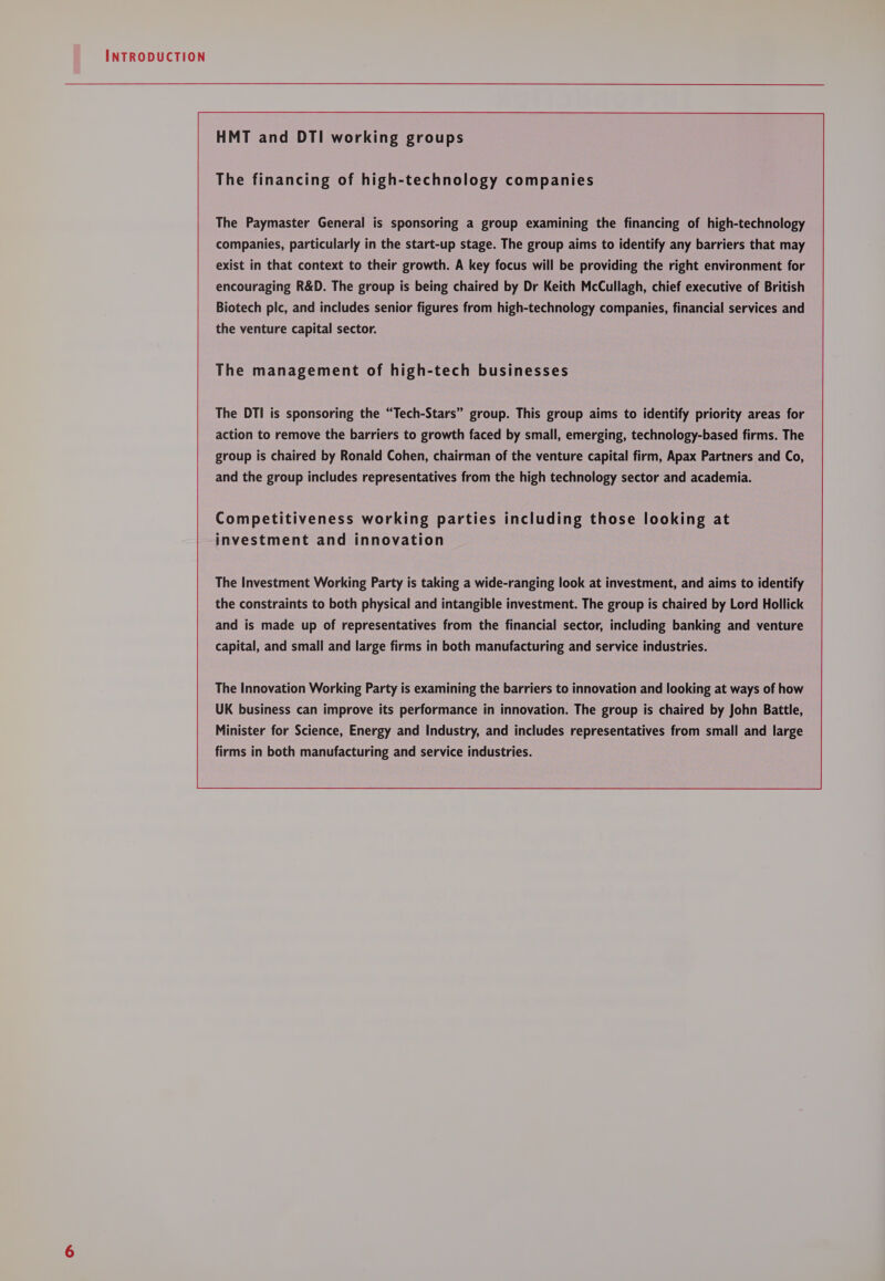 HMT and DTI working groups The financing of high-technology companies The Paymaster General is sponsoring a group examining the financing of high-technology companies, particularly in the start-up stage. The group aims to identify any barriers that may exist in that context to their growth. A key focus will be providing the right environment for encouraging R&amp;D. The group is being chaired by Dr Keith McCullagh, chief executive of British Biotech plc, and includes senior figures from high-technology companies, financial services and the venture capital sector. The management of high-tech businesses The DTI is sponsoring the “Tech-Stars” group. This group aims to identify priority areas for action to remove the barriers to growth faced by small, emerging, technology-based firms. The group is chaired by Ronald Cohen, chairman of the venture capital firm, Apax Partners and Co, and the group includes representatives from the high technology sector and academia. The Investment Working Party is taking a wide-ranging look at investment, and aims to identify the constraints to both physical and intangible investment. The group is chaired by Lord Hollick and is made up of representatives from the financial sector, including banking and venture capital, and small and large firms in both manufacturing and service industries. The Innovation Working Party is examining the barriers to innovation and looking at ways of how UK business can improve its performance in innovation. The group is chaired by John Battle, Minister for Science, Energy and Industry, and includes representatives from small and large firms in both manufacturing and service industries.