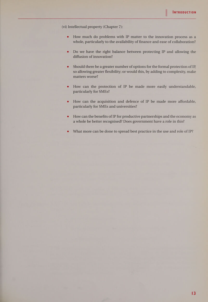 (vi) Intellectual property (Chapter 7): e How much do problems with IP matter to the innovation process as a whole, particularly to the availability of finance and ease of collaboration? e Do we have the right balance between protecting IP and allowing the diffusion of innovation? e Should there be a greater number of options for the formal protection of IP so allowing greater flexibility; or would this, by adding to complexity, make matters worse? e How can the protection of IP be made more easily understandable, particularly for SMEs? e How can the acquisition and defence of IP be made more affordable, particularly for SMEs and universities? e Howcan the benefits of IP for productive partnerships and the economy as a whole be better recognised? Does government have a role in this? e What more can be done to spread best practice in the use and role of IP?