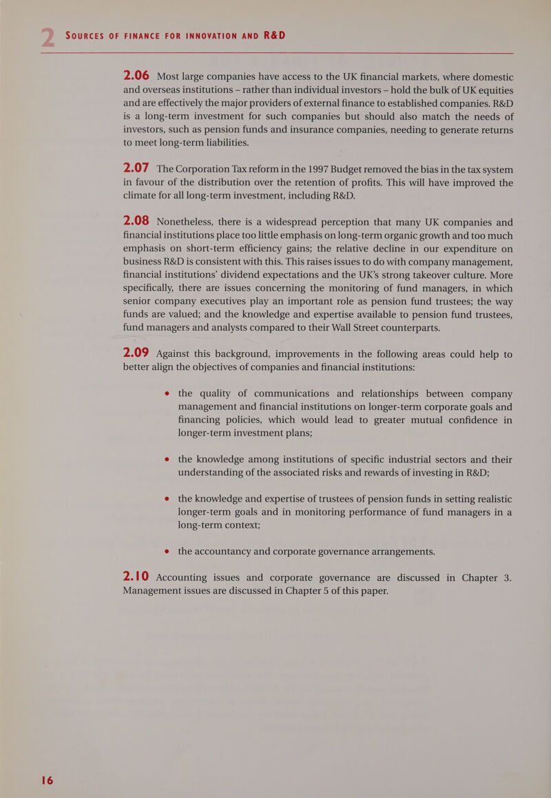 2.06 Most large companies have access to the UK financial markets, where domestic and overseas institutions — rather than individual investors — hold the bulk of UK equities and are effectively the major providers of external finance to established companies. R&amp;D is a long-term investment for such companies but should also match the needs of investors, such as pension funds and insurance companies, needing to generate returns to meet long-term liabilities. 2.07 The Corporation Tax reform in the 1997 Budget removed the bias in the tax system in favour of the distribution over the retention of profits. This will have improved the climate for all long-term investment, including R&amp;D. 2.08 Nonetheless, there is a widespread perception that many UK companies and financial institutions place too little emphasis on long-term organic growth and too much emphasis on short-term efficiency gains; the relative decline in our expenditure on business R&amp;D is consistent with this. This raises issues to do with company management, financial institutions’ dividend expectations and the UK’s strong takeover culture. More specifically, there are issues concerning the monitoring of fund managers, in which senior company executives play an important role as pension fund trustees; the way funds are valued; and the knowledge and expertise available to pension fund trustees, fund managers and analysts compared to their Wall Street counterparts. 2.09 Against this background, improvements in the following areas could help to better align the objectives of companies and financial institutions: e the quality of communications and relationships between company management and financial institutions on longer-term corporate goals and financing policies, which would lead to greater mutual confidence in longer-term investment plans; e the knowledge among institutions of specific industrial sectors and their understanding of the associated risks and rewards of investing in R&amp;D; e the knowledge and expertise of trustees of pension funds in setting realistic longer-term goals and in monitoring performance of fund managers in a long-term context; e the accountancy and corporate governance arrangements. 2.10 Accounting issues and corporate governance are discussed in Chapter 3. Management issues are discussed in Chapter 5 of this paper.