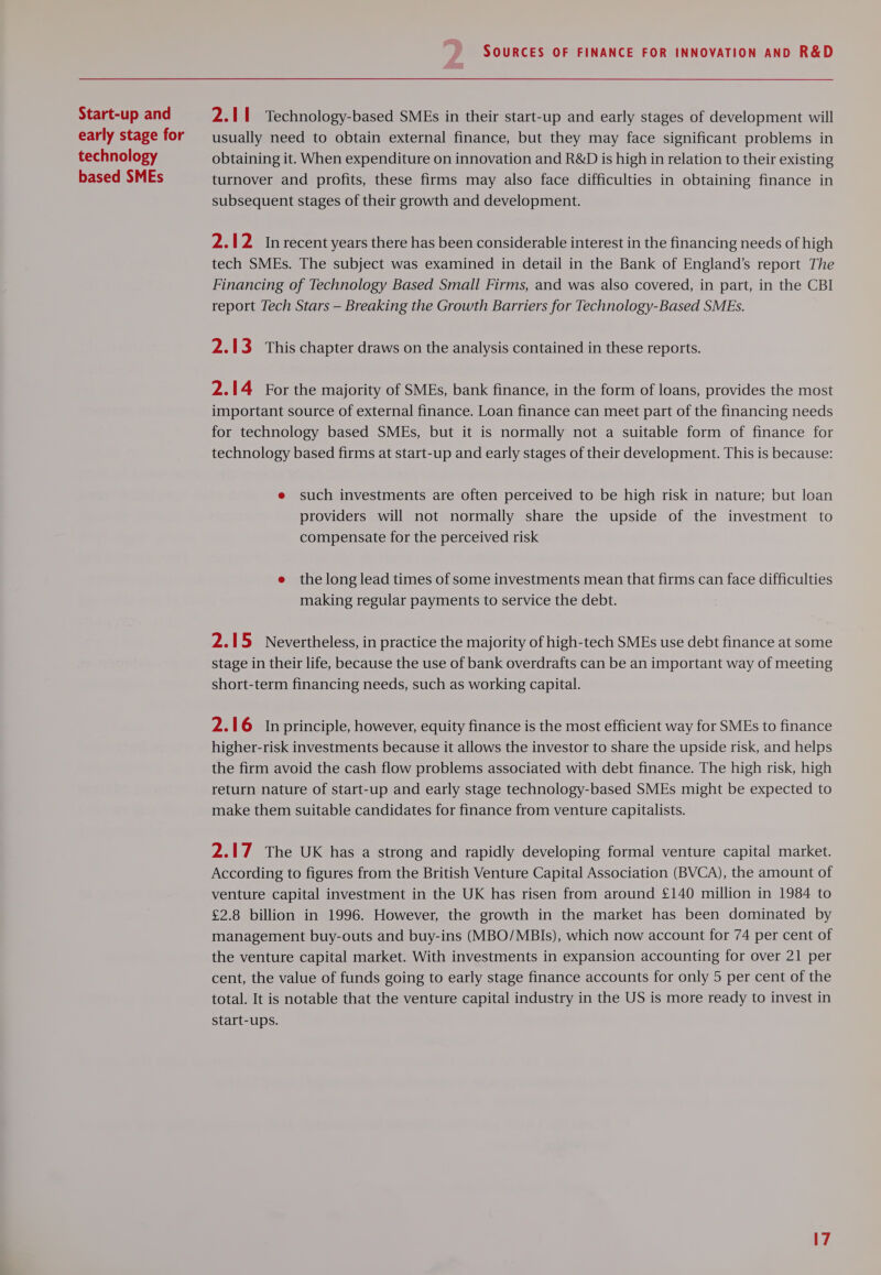 Start-up and early stage for technology based SMEs SOURCES OF FINANCE FOR INNOVATION AND R&amp;D 2.11 Technology-based SMEs in their start-up and early stages of development will usually need to obtain external finance, but they may face significant problems in obtaining it. When expenditure on innovation and R&amp;D is high in relation to their existing turnover and profits, these firms may also face difficulties in obtaining finance in subsequent stages of their growth and development. 2.12 Inrecent years there has been considerable interest in the financing needs of high tech SMEs. The subject was examined in detail in the Bank of England’s report The Financing of Technology Based Small Firms, and was also covered, in part, in the CBI report Tech Stars — Breaking the Growth Barriers for Technology-Based SMEs. 2.13 This chapter draws on the analysis contained in these reports. 2.14 For the majority of SMEs, bank finance, in the form of loans, provides the most important source of external finance. Loan finance can meet part of the financing needs for technology based SMEs, but it is normally not a suitable form of finance for technology based firms at start-up and early stages of their development. This is because: e such investments are often perceived to be high risk in nature; but loan providers will not normally share the upside of the investment to compensate for the perceived risk e the long lead times of some investments mean that firms can face difficulties making regular payments to service the debt. 2.15 Nevertheless, in practice the majority of high-tech SMEs use debt finance at some stage in their life, because the use of bank overdrafts can be an important way of meeting short-term financing needs, such as working capital. 2.16 In principle, however, equity finance is the most efficient way for SMEs to finance higher-risk investments because it allows the investor to share the upside risk, and helps the firm avoid the cash flow problems associated with debt finance. The high risk, high return nature of start-up and early stage technology-based SMEs might be expected to make them suitable candidates for finance from venture capitalists. 2.17 The UK has a strong and rapidly developing formal venture capital market. According to figures from the British Venture Capital Association (BVCA), the amount of venture capital investment in the UK has risen from around £140 million in 1984 to £2.8 billion in 1996. However, the growth in the market has been dominated by management buy-outs and buy-ins (MBO/MBIs), which now account for 74 per cent of the venture capital market. With investments in expansion accounting for over 21 per cent, the value of funds going to early stage finance accounts for only 5 per cent of the total. It is notable that the venture capital industry in the US is more ready to invest in start-ups.