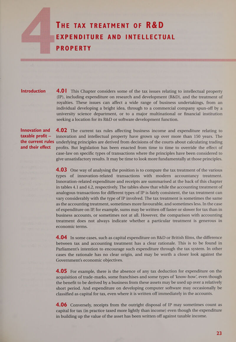 Introduction Innovation and taxable profit — the current rules and their effect THE TAX TREATMENT OF R&amp;D EXPENDITURE AND INTELLECTUAL PROPERTY 4.01 This Chapter considers some of the tax issues relating to intellectual property (IP), including expenditure on research and development (R&amp;D), and the treatment of royalties. These issues can affect a wide range of business undertakings, from an individual developing a bright idea, through to a commercial company spun-off by a university science department, or to a major multinational or financial institution seeking a location for its R&amp;D or software development function. 4.02 The current tax rules affecting business income and expenditure relating to innovation and intellectual property have grown up over more than 150 years. The underlying principles are derived from decisions of the courts about calculating trading profits. But legislation has been enacted from time to time to override the effect of case-law on specific types of transactions where the principles have been considered to give unsatisfactory results. It may be time to look more fundamentally at those principles. 4.03 One way of analysing the position is to compare the tax treatment of the various types of innovation-related transactions with modern accountancy treatment. Innovation-related expenditure and receipts are summarised at the back of this chapter in tables 4.1 and 4.2, respectively. The tables show that while the accounting treatment of analogous transactions for different types of IP is fairly consistent, the tax treatment can vary considerably with the type of IP involved. The tax treatment is sometimes the same as the accounting treatment, sometimes more favourable, and sometimes less. In the case of expenditure on IP for example, sums may be written off faster or slower for tax than in business accounts, or sometimes not at all. However, the comparison with accounting treatment does not always indicate whether a particular treatment is generous in economic terms. 4.04 Insome cases, such as capital expenditure on R&amp;D or British films, the difference between tax and accounting treatment has a clear rationale. This is to be found in Parliament's intention to encourage such expenditure through the tax system. In other cases the rationale has no clear origin, and may be worth a closer look against the Government’s economic objectives. 4.05 For example, there is the absence of any tax deduction for expenditure on the acquisition of trade-marks, some franchises and some types of ‘know-how’, even though the benefit to be derived by a business from these assets may be used up over a relatively short period. And expenditure on developing computer software may occasionally be classified as capital for tax, even where it is written off immediately in the accounts. 4.06 Conversely, receipts from the outright disposal of IP may sometimes count as capital for tax (in practice taxed more lightly than income) even though the expenditure in building up the value of the asset has been written off against taxable income.