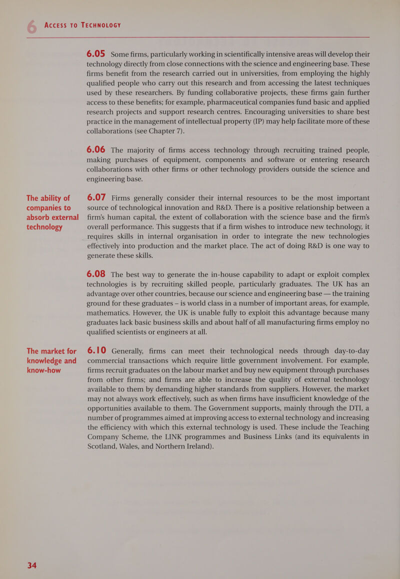 The ability of companies to absorb external technology The market for knowledge and know-how 34 6.05 Some firms, particularly working in scientifically intensive areas will develop their technology directly from close connections with the science and engineering base. These firms benefit from the research carried out in universities, from employing the highly qualified people who carry out this research and from accessing the latest techniques used by these researchers. By funding collaborative projects, these firms gain further access to these benefits; for example, pharmaceutical companies fund basic and applied research projects and support research centres. Encouraging universities to share best practice in the management of intellectual property (IP) may help facilitate more of these collaborations (see Chapter 7). 6.06 The majority of firms access technology through recruiting trained people, making purchases of equipment, components and software or entering research collaborations with other firms or other technology providers outside the science and engineering base. 6.07 Firms generally consider their internal resources to be the most important source of technological innovation and R&amp;D. There is a positive relationship between a firm’s human capital, the extent of collaboration with the science base and the firm’s overall performance. This suggests that if a firm wishes to introduce new technology, it requires skills in internal organisation in order to integrate the new technologies effectively into production and the market place. The act of doing R&amp;D is one way to generate these skills. 6.08 The best way to generate the in-house capability to adapt or exploit complex technologies is by recruiting skilled people, particularly graduates. The UK has an advantage over other countries, because our science and engineering base — the training ground for these graduates — is world class in a number of important areas, for example, mathematics. However, the UK is unable fully to exploit this advantage because many graduates lack basic business skills and about half of all manufacturing firms employ no qualified scientists or engineers at all. 6.10 Generally, firms can meet their technological needs through day-to-day commercial transactions which require little government involvement. For example, firms recruit graduates on the labour market and buy new equipment through purchases from other firms; and firms are able to increase the quality of external technology available to them by demanding higher standards from suppliers. However, the market may not always work effectively, such as when firms have insufficient knowledge of the opportunities available to them. The Government supports, mainly through the DTI, a number of programmes aimed at improving access to external technology and increasing the efficiency with which this external technology is used. These include the Teaching Company Scheme, the LINK programmes and Business Links (and its equivalents in Scotland, Wales, and Northern Ireland).