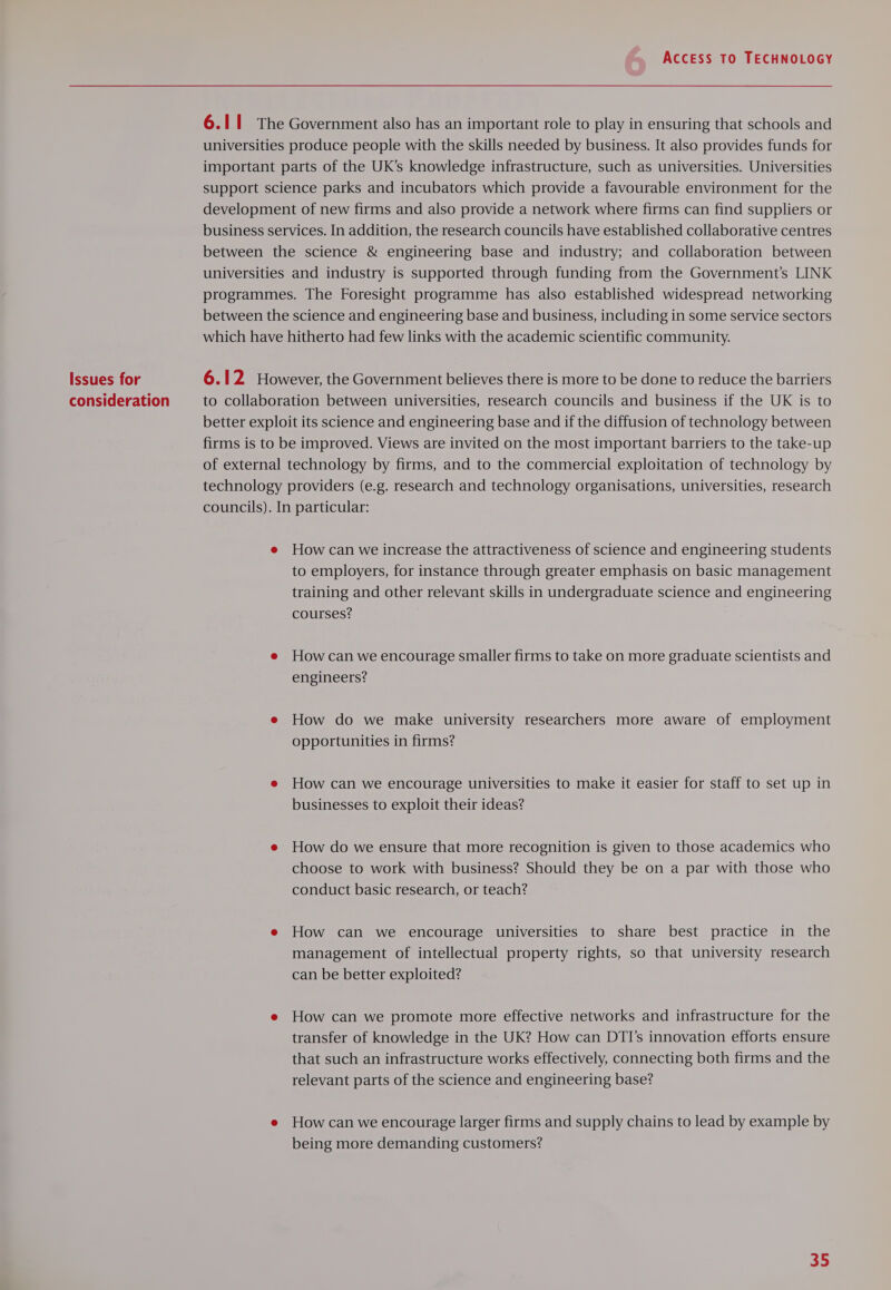 Issues for consideration ACCESS TO TECHNOLOGY 6.11 The Government also has an important role to play in ensuring that schools and universities produce people with the skills needed by business. It also provides funds for important parts of the UK’s knowledge infrastructure, such as universities. Universities support science parks and incubators which provide a favourable environment for the development of new firms and also provide a network where firms can find suppliers or business services. In addition, the research councils have established collaborative centres between the science &amp; engineering base and industry; and collaboration between universities and industry is supported through funding from the Government’s LINK programmes. The Foresight programme has also established widespread networking between the science and engineering base and business, including in some service sectors which have hitherto had few links with the academic scientific community. 6.12 However, the Government believes there is more to be done to reduce the barriers to collaboration between universities, research councils and business if the UK is to better exploit its science and engineering base and if the diffusion of technology between firms is to be improved. Views are invited on the most important barriers to the take-up of external technology by firms, and to the commercial exploitation of technology by technology providers (e.g. research and technology organisations, universities, research councils). In particular: e Howcan we increase the attractiveness of science and engineering students to employers, for instance through greater emphasis on basic management training and other relevant skills in undergraduate science and engineering courses? e Howcan we encourage smaller firms to take on more graduate scientists and engineers? e How do we make university researchers more aware of employment opportunities in firms? e How can we encourage universities to make it easier for staff to set up in businesses to exploit their ideas? e How do we ensure that more recognition is given to those academics who choose to work with business? Should they be on a par with those who conduct basic research, or teach? e How can we encourage universities to share best practice in the management of intellectual property rights, so that university research can be better exploited? e How can we promote more effective networks and infrastructure for the transfer of knowledge in the UK? How can DTI’s innovation efforts ensure that such an infrastructure works effectively, connecting both firms and the relevant parts of the science and engineering base? e Howcan we encourage larger firms and supply chains to lead by example by being more demanding customers?