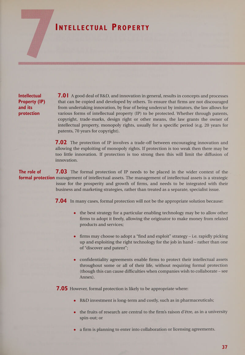 Intellectual Property (IP) and its protection The role of 7.01 A good deal of R&amp;D, and innovation in general, results in concepts and processes that can be copied and developed by others. To ensure that firms are not discouraged from undertaking innovation, by fear of being undercut by imitators, the law allows for various forms of intellectual property (IP) to be protected. Whether through patents, copyright, trade-marks, design right or other means, the law grants the owner of intellectual property, monopoly rights, usually for a specific period (e.g. 20 years for patents, 70 years for copyright). 7.02 The protection of IP involves a trade-off between encouraging innovation and allowing the exploiting of monopoly rights. If protection is too weak then there may be too little innovation. If protection is too strong then this will limit the diffusion of innovation. 7.03 The formal protection of IP needs to be placed in the wider context of the issue for the prosperity and growth of firms, and needs to be integrated with their business and marketing strategies, rather than treated as a separate, specialist issue. 7.04 In many cases, formal protection will not be the appropriate solution because: e the best strategy for a particular enabling technology may be to allow other firms to adopt it freely, allowing the originator to make money from related products and services; e firms may choose to adopt a “find and exploit” strategy — i.e. rapidly picking up and exploiting the right technology for the job in hand — rather than one of “discover and patent”; e confidentiality agreements enable firms to protect their intellectual assets throughout some or all of their life, without requiring formal protection (though this can cause difficulties when companies wish to collaborate — see Annex). 7.05 However, formal protection is likely to be appropriate where: e R&amp;D investment is long-term and costly, such as in pharmaceuticals; e the fruits of research are central to the firm’s raison d’étre, as in a university spin-out; or e a firm is planning to enter into collaboration or licensing agreements.