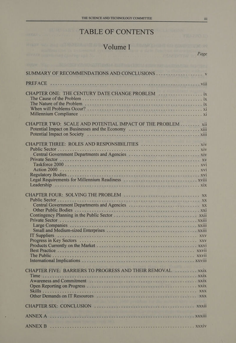 TABLE OF CONTENTS Volume I Page SUMMARY OF RECOMMENDATIONS AND CONCLUSIONS ................... Vv HOS SATO EE ee ee ie SA ee: ea ae ere Vili BAP LEONE: THE CENTURY DATE CHANGE PROBLEM oon cc. ws eee eee 1X eee eae eA ee e ROOICIN i hath Mey aya en tees Puen ele hie A sae hee si 1 a aS oa wh ea ix OP SSM Tg ee 98 ig SA Sa een] (org er ne Rpt) ya Oe Ei Bee ec eee a 1X Neer a CC TSC aR a A lak Bt sv sieeve oe es XM at ret Coe ANC Ce OE PMR Se eNO Fah yh LL Win satie ain ety aehless he Arnie. w 2 wd mo xi CHAPTER TWO: SCALE AND POTENTIAL IMPACT OF THE PROBLEM........ xii Poteniauinact On businesses ANC ING ECONOMY jac. as enends oun ieee creas age ctorse nor A xiii MSS SCE AMET TNE TE PAST TRT LE Sy INE ES A IID EE ae nee A ae Xill Ar Pern eS ANE RE OCUNSIDILLIIES: cia eic kas a on wis ee nile ee es XIV es aC ete Ne eS cd AOE olin in tony x ed ailnsAUCAy solo ce din est ie a ,6uin'o'e 0 XIV enue) Govemment Denariments and ASencles e.g 2s Pina AE OB ns nmetii pares XIV Ok a a ahd een egd ani XV ety eee a MPM Ss oe ofr a0) ch PL TAG Sa legs Aoi iave ese iad-diina.e ae « XVi Ne ata, Ci ee oe ates ec Se NG ht MON ie PRU sp. 5 gig y os we a &lt; XV1 ENS Ga CEQ EP eG eae oe ee ee ee ee Ok ne ee ae re Xvi Cegal Requirements gor ViIUeNniUIT ROACINE Sse ici ii cline Allure aus duc siymientes eincornita XVill Oe A eR ee ih it hn edi Big,'s &lt;» @ xx ee ee OO ORO MUNG EE DR OB LM ee a eal ow cee snwinpernin ars ne’ EP aD el Mh Sa Ce plement DORR Sen) ied ree OE oe 1, LR gh aD ae Centre Liovermment Departments ang ASeNCIES, 6. i: cdi usinusgyimesieies pings &lt;i tele inbesriete XX SAE EAT RE Yn PSION PY CORUM VET PES CO SR ER YT XXi Contingency Bianning In the PuDIG SeClOR. bn Pot kiss cick « Wie Se oO hny root iee id XXil SPL OR AG ETE ht i a ea? BP ic Mirena. Sv danas bests ocueid suai h% «os.0)n4 poe XXIi1 LA Ser PiInNanics Ka Phi nintontc AF ihAce Harte Ot the hein Aneto «eam iol XXll Smaihandiviednimesizeu_ Enterprisestywisied &lt;2 tas Coe eens lee Coe gece’ 04 oes XXill DT SUT Et ln wei Oath ere PRA ah kW AIR Gea Bare ee ee ee ee es XXV Ce gle TE APE ST Cel act METS OWS Aue 4 hie 9 ion Jo eR Se ea XXV Produces Currently onthe Markets, 9.1. Rehan a buytliow fer he snctmend btsfeooucis XXVi PCS AC LIC CA atin oe AO Gite OEE these Serna bt RES 6 oie 55 ce ck eee eS gn Wan tw we XXViI OR RSR AL iC eee e on nea Ne er Prt Secret ary NL J6 SST Ae ssa, Had Ay apa den aN ie go 0 XXVil Pte OG A LING ICALIONS £2 eh at, woth Letew Ups G9 sence it ety nthe nyt lieu a io- XXVIil CHAPTER FIVE: BARRIERS TO PROGRESS AND THEIR REMOVAL ......... XXiX Time Pisuls aid Rated Bocuse esaed intel sicch alles ave made gwareinnaeds XXiX Awaresess and Commitmentivs thy -cemaiy .dute.chenpe -astria. canes. anc. - XXIX Open Meportion onibrocnessin teats seein eourntisut Goanagrueds 2S).........5. XXiX aig Ce Ney em mn Meee Mets: ne Ww Wey gsis Gaede dlink Bi Slog BG Ske aK wild a FAW ee 08 XXX Omer DemaniacnlleResources( awrrsarank’ eeinso Chat Cure comvtatens dealin XXX CHAPTERS CONGLUSIO New. dou. deeely. romestial acti Ge wwsh ws cae's XXXii ANNE Natalee sonesieda Cnelaiert dar to Sorc DIUM wl teed oan s Wie ob be bereits XXXIli