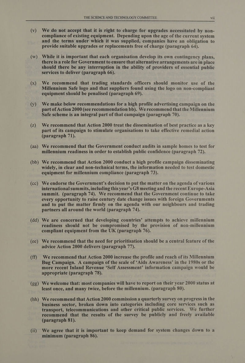 (w) (x) (y) (2) (aa) (bb) (cc) (dd) (ec) (ff) (gg) (hh) (ii) THE SCIENCE AND TECHNOLOGY COMMITTEE Vii compliance of existing equipment. Depending upon the age of the current system and the terms under which it was supplied, companies have an obligation to provide suitable upgrades or replacements free of charge (paragraph 64). While it is important that each organisation develop its own contingency plans, there is a role for Government to ensure that alternative arrangements are in place should there be any interruption in the ability of providers of essential public services to deliver (paragraph 66). We recommend that trading standards officers should monitor use of the Millennium Safe logo and that suppliers found using the logo on non-compliant equipment should be penalised (paragraph 69). We make below recommendations for a high profile advertising campaign on the part of Action 2000 (see recommendation bb). We recommend that the Millennium Safe scheme is an integral part of that campaign (paragraph 70). We recommend that Action 2000 treat the dissemination of best practice as a key part of its campaign to stimulate organisations to take effective remedial action (paragraph 71). We recommend that the Government conduct audits in sample homes to test for millennium readiness in order to establish public confidence (paragraph 72). We recommend that Action 2000 conduct a high profile campaign disseminating widely, in clear and non-technical terms, the information needed to test domestic equipment for millennium compliance (paragraph 73). We endorse the Government’s decision to put the matter on the agenda of various international summits, including this year’s G8 meeting and the recent Europe-Asia summit. (paragraph 74). We recommend that the Government continue to take every opportunity to raise century date change issues with foreign Governments and to put the matter firmly on the agenda with our neighbours and trading partners all around the world (paragraph 74). We are concerned that developing countries’ attempts to achieve millennium readiness should not be compromised by the provision of non-millennium compliant equipment from the UK (paragraph 76). We recommend that the need for prioritisation should be a central feature of the advice Action 2000 delivers (paragraph 77). We recommend that Action 2000 increase the profile and reach of its Millennium Bug Campaign. A campaign of the scale of ‘Aids Awareness’ in the 1980s or the more recent Inland Revenue ‘Self Assessment’ information campaign would be appropriate (paragraph 78). We welcome that: most companies will have to report on their year 2000 status at least once, and many twice, before the millennium. (paragraph 80). We recommend that Action 2000 commission a quarterly survey on progress in the business sector, broken down into categories including core services such as transport, telecommunications and other critical public services. We further recommend that the results of the survey be publicly and freely available (paragraph 81). We agree that it is important to keep demand for system changes down to a minimum (paragraph 86).
