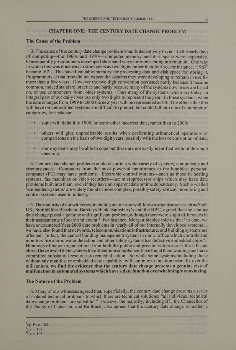 CHAPTER ONE: THE CENTURY DATE CHANGE PROBLEM The Cause of the Problem 3. The cause of the century date change problem sounds deceptively trivial. In the early days of computing—the 1960s and 1970s—computer memory and disk space were expensive. Consequently programmers developed shorthand ways for representing information. One way in which this was done was to store years as two digits rather than four so, for instance, ‘1967’ became ‘67’. This saved valuable memory for processing data and disk space for storing it. Programmers at that time did not expect the systems they were developing to remain in use for more than a few years. However the two digit convention persisted; partly because it became common, indeed standard, practice and partly because many of the systems now in use are based on, or use components from, older systems. Thus many of the systems which are today an integral part of our daily lives use only two digits to represent the year. In these systems, when the date changes from 1999 to 2000 the new year will be represented as 00. The effects that this will have on unmodified systems are difficult to predict, but could fall into one of a number of categories, for instance: * some will default to 1900, or some other incorrect date, rather than to 2000; ¢ others will give unpredictable results when performing arithmetical operations or comparisons on the basis of two digit years, possibly with the loss or corruption of data; * some systems may be able to cope but these are not easily identified without thorough checking. 4. Century date change problems could occur in a wide variety of systems, components and circumstances. Computers from the most powerful mainframes to the humblest personal computer (PC) may have problems. Electronic control systems—such as those in heating systems, fax machines or video recorders—use microprocessor chips which may have date problems built into them, even if they have no apparent date or time dependency. Such so-called ‘embedded systems’ are widely found in more complex, possibly safety-critical, monitoring and control systems used in industry. . 5. The majority of our witnesses, including many from well-known organisations such as Shell UK, SmithKline Beecham, Barclays Bank, Sainsbury’s and the BBC, agreed that the century date change posed a genuine and significant problem, although there were slight differences in their assessments of scale and extent.” For instance, Morgan Stanley told us that “to date, we have encountered Year 2000 date problems in nearly all of our internally developed systems ... we have also found that networks, telecommunications infrastructure, and building systems are affected. In fact, the central building management system in our ... office which controls and monitors fire alarm, water detection and other safety systems has defective embedded chips”.’ Hundreds of major organisations from both the public and private sectors across the UK and abroad have tested their systems for millennium compliance, have found them wanting, and have committed substantial resources to remedial action. So while some systems, including those without any manifest or embedded date capability, will continue to function normally over the millennium, we find the evidence that the century date change presents a genuine risk of malfunction in automated systems which have a date function overwhelmingly convincing. The Nature of the Problem 6. Many of our witnesses agreed that, superficially, the century date change presents a series of isolated technical problems to which there are technical solutions: “all individual technical date change problems are solvable”.* However the majority, including BT, the Chancellor of the Duchy of Lancaster, and Railtrack, also agreed that the century date change is neither a eg. Ev.p. 183. 5Ev.p. 168. *Ev.p. 105.
