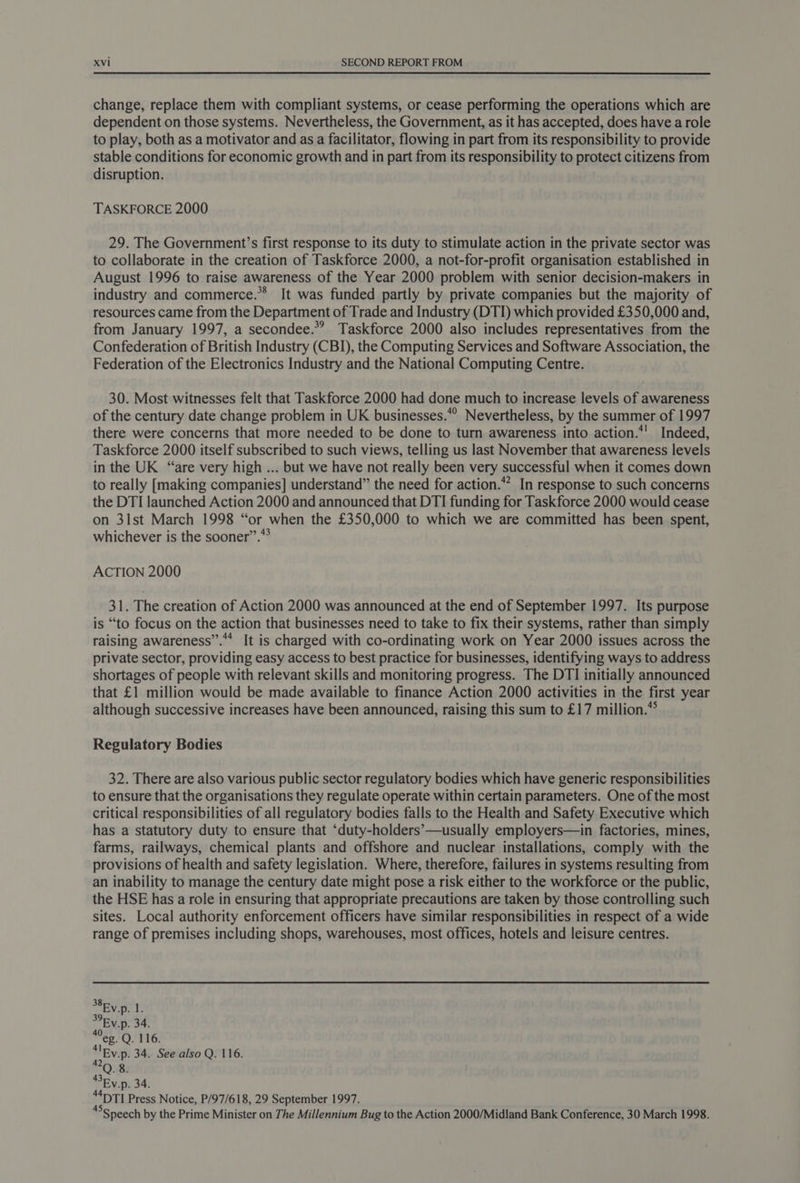 change, replace them with compliant systems, or cease performing the operations which are dependent on those systems. Nevertheless, the Government, as it has accepted, does have a role to play, both as a motivator and as a facilitator, flowing in part from its responsibility to provide stable conditions for economic growth and in part from its responsibility to protect citizens from disruption. TASKFORCE 2000 29. The Government’s first response to its duty to stimulate action in the private sector was to collaborate in the creation of Taskforce 2000, a not-for-profit organisation established in August 1996 to raise awareness of the Year 2000 problem with senior decision-makers in industry and commerce.**® It was funded partly by private companies but the majority of resources came from the Department of Trade and Industry (DTI) which provided £350,000 and, from January 1997, a secondee.*”? Taskforce 2000 also includes representatives from the Confederation of British Industry (CBI), the Computing Services and Software Association, the Federation of the Electronics Industry and the National Computing Centre. 30. Most witnesses felt that Taskforce 2000 had done much to increase levels of awareness of the century date change problem in UK businesses.*° Nevertheless, by the summer of 1997 there were concerns that more needed to be done to turn awareness into action.*' Indeed, Taskforce 2000 itself subscribed to such views, telling us last November that awareness levels in the UK “are very high ... but we have not really been very successful when it comes down to really [making companies] understand” the need for action.” In response to such concerns the DTI launched Action 2000 and announced that DTI funding for Taskforce 2000 would cease on 31st March 1998 “or when the £350,000 to which we are committed has been spent, whichever is the sooner”.” ACTION 2000 31. The creation of Action 2000 was announced at the end of September 1997. Its purpose is “to focus on the action that businesses need to take to fix their systems, rather than simply raising awareness’. It is charged with co-ordinating work on Year 2000 issues across the private sector, providing easy access to best practice for businesses, identifying ways to address shortages of people with relevant skills and monitoring progress. The DTI initially announced that £1 million would be made available to finance Action 2000 activities in the first year although successive increases have been announced, raising this sum to £17 million.** Regulatory Bodies 32. There are also various public sector regulatory bodies which have generic responsibilities to ensure that the organisations they regulate operate within certain parameters. One of the most critical responsibilities of all regulatory bodies falls to the Health and Safety Executive which has a statutory duty to ensure that ‘duty-holders’—usually employers—in factories, mines, farms, railways, chemical plants and offshore and nuclear installations, comply with the provisions of health and safety legislation. Where, therefore, failures in systems resulting from an inability to manage the century date might pose a risk either to the workforce or the public, the HSE has a role in ensuring that appropriate precautions are taken by those controlling such sites. Local authority enforcement officers have similar responsibilities in respect of a wide range of premises including shops, warehouses, most offices, hotels and leisure centres. S8Ev.p. ‘is 39. Ev.p. 34. ee. Q. 116. ‘lEy.p. 34. See also Q. 116. 42 8 “41TI Press Notice, P/97/618, 29 September 1997. “°Speech by the Prime Minister on The Millennium Bug to the Action 2000/Midland Bank Conference, 30 March 1998.