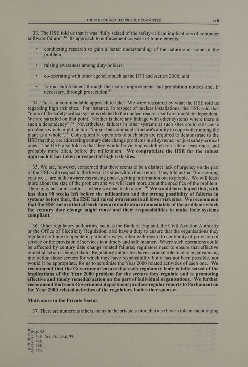 33. The HSE told us that it was “fully seized of the safety-critical implications of computer software failure”.*° Its approach to enforcement consists of four elements: * conducting research to gain a better understanding of the nature and scope of the problem; * raising awareness among duty-holders; * co-operating with other agencies such as the DTI and Action 2000; and ¢ formal enforcement through the use of improvement and prohibition notices and, if necessary, through prosecution.” 34. This is a commendable approach to take. We were reassured by what the HSE told us regarding high risk sites. For instance, in respect of nuclear installations, the HSE said that “none of the safety-critical systems related to the nuclear reactor itself are time/date dependent. We are satisfied on that point. Neither is there any linkage with other systems where there is such a dependency”.** Nevertheless, failures in other systems at such sites could still cause problems which might, in turn “impair the command structure's ability to cope with running the plant as a whole”.””? Consequently, operators of such sites are required to demonstrate to the HSE that they are addressing century date change problems in all systems, not just safety-critical ones. The HSE also told us that they would be visiting each high risk site at least once, and probably more often, before the millennium. We congratulate the HSE for the robust approach it has taken in respect of high risk sites. 35. We are, however, concerned that there seems to be a distinct lack of urgency on the part of the HSE with respect to the lower risk sites within their remit. They told us that “this coming year we ... are in the awareness raising phase, getting information out to people. We will learn more about the size of the problem and we will learn more about the specifics of the problem. There may be some sectors ... where we need to do more”.*” We would have hoped that, with less than 90 weeks left before the millennium and the strong possibility of failures in systems before then, the HSE had raised awareness in all lower risk sites. We recommend that the HSE ensure that all such sites are made aware immediately of the problems which the century date change might cause and their responsibilities to make their systems compliant. 36. Other regulatory authorities, such as the Bank of England, the Civil Aviation Authority or the Office of Electricity Regulation, also have a duty to ensure that the organisations they regulate continue to operate in particular ways, often with regard to continuity of provision of service or the provision of services in a timely and safe manner. Where such operations could be affected by century date change related failures, regulators need to ensure that effective remedial action is being taken. Regulatory authorities have a crucial role to play in galvanising into action those sectors for which they have responsibility but it has not been possible, nor would it be appropriate, for us to scrutinise the Year 2000 related activities of each one. We recommend that the Government ensure that each regulatory body is fully seized of the implications of the Year 2000 problem for the sectors they regulate and is promoting effective and timely remedial action on the part of individual organisations. We further recommend that each Government department produce regular reports to Parliament on the Year 2000 related activities of the regulatory bodies they sponsor. Motivators in the Private Sector 37. There are numerous others, many in the private sector, that also have a role in encouraging